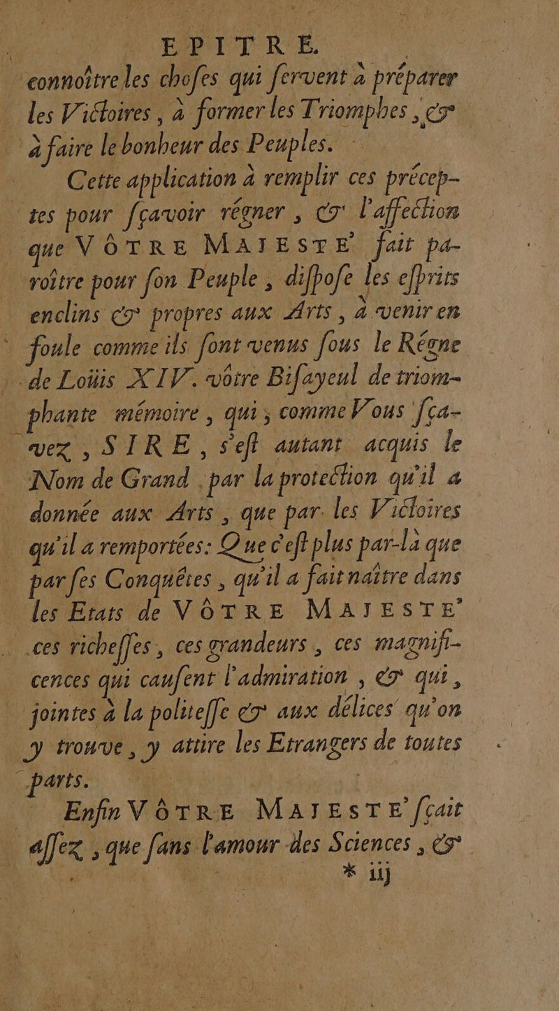 connoîtreles chofes qui fervent à préparer _ des Vichoires , à former les Triomphes s CT à faire le bonheur des Peuples. Cette application à remplir ces précep- tes pour feavoir régner , C7‘ l'affection ue VOTRE MAÏIESTE fait pa- rotre pour fon Peuple , difhofe des efprirs enclins 7 propres aux Arts, 4 veniren * foule comme ils font venus fous le Régne ‘de Loüis XIV. vôtre Bifayeul de triom- _phante mémoire, qui, comme Vous ça- vex , SIRE , sel autant acquis le Nom de Grand .par la protection qu'il « donnée aux Arts, que par. les Vicloires qu'il a remportées: Que c'effplus par-la que par fes Conquêtes , qu'il a faitnaître dans les Erats de VOTRE MATJTESTE _.ces richeffes, ces grandeurs, ces marnif.- cences qui canfent l'admiration , €7 qui, | jointes à la politeffe ér aux délices qu’on y trouve, y attire les Etrangers de toutes D PARIS. ARE | Enfin VOTRE MaATESTE fcait il allez À que fans L'amour des Ages CS
