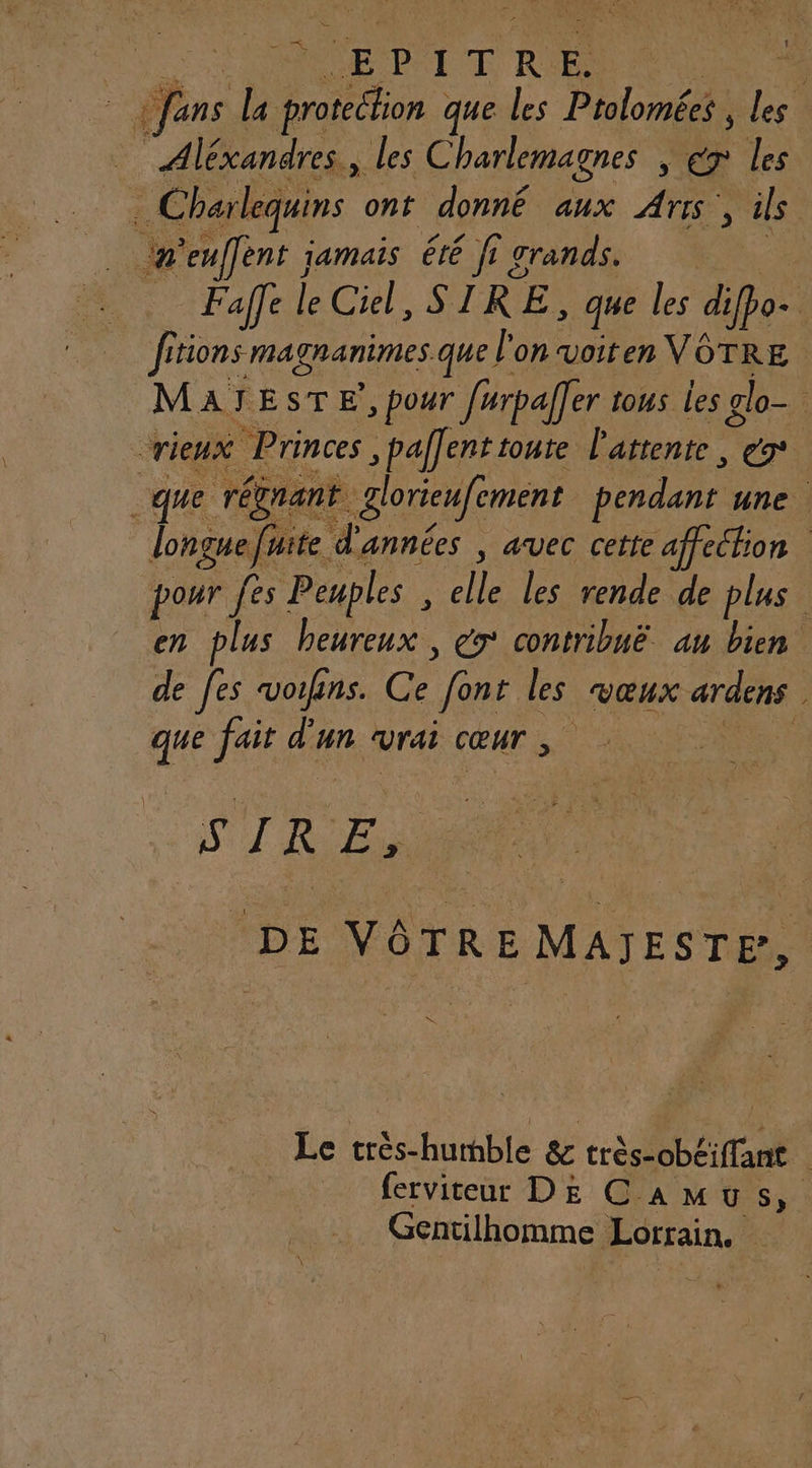 fans la (rien que les Ptolomées , les “Aléxandres, les Charlemagnes , : de les 3 Charlequins ont donné aux À , ils n’eulfent jamais été fig grands. | | Faffe | É Ciel, STRE: que les difpo+ fitions ma granimes que l'on voiten VOTRE MAÏJESTE’, pour férpaller tous les glo- crieux Princes , paf]ent toure l'attente, e9° que régrant. glorieufement pendant une. fuite d'années , avec cette affechion pour fes Peuples ï elle les rende de plus en plus beureux , ex contribué au bien de fes vouins. Ce fènt les vœux ardens . que fait d’un vrai cœur F ST RER DE VÔTRE MAJESTP, NC Le APR RACE. &amp; nt | ferviteur DE Cam US; Gentilhomme Lorrain.