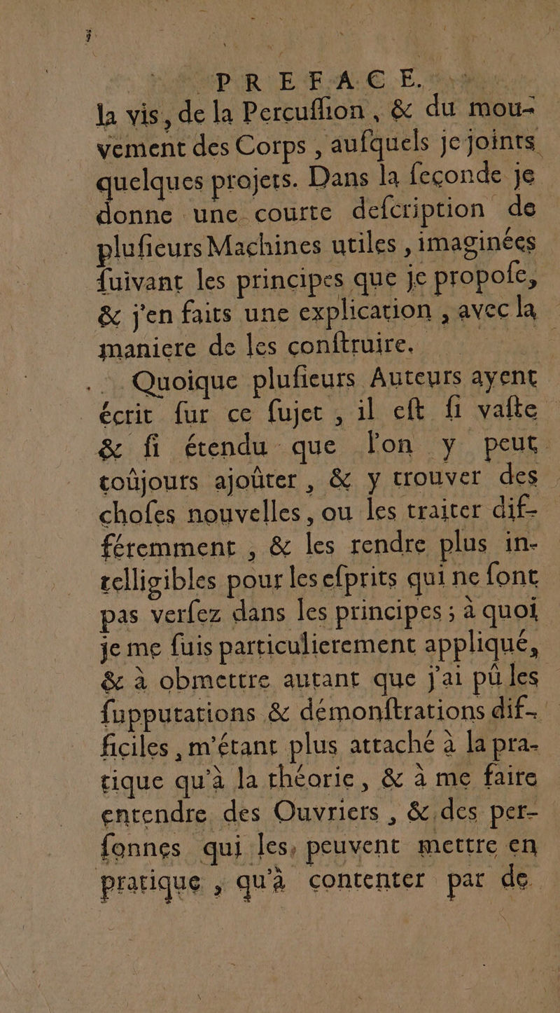| MPIR E F:'A € E. pu la vis, de la Percuffion, &amp; du mou- vement des Corps , aufquels je joints quelques projets. Dans la feconde je donne une courte defcription de plufieurs Machines utiles y imaginées fuivant les principes que je propole, &amp; j'en faits une explication , avecla maniere de les conftruire. | ..… Quoique plufieurs Auteurs ayent “écrit fur ce fujec , il cft fi valte &amp; fi étendu que lon y peut tojouts ajoûter, &amp; y trouver des chofes nouvelles, ou les traiter dif- féremment , &amp; les rendre plus in- relligibles pour les efprits qui ne font pas verfez dans les principes ; à quoi je me fuis particulierement appliqué, &amp; à obmettre autant que j'ai püles fupputations &amp; démonftrations dif ficiles , m’étant plus attaché à la pra- tique qu'à la théorie, &amp; à me faire entendre des Ouvriers , &amp;,des per- fonnes qui les, peuvent mettre en + pratique , qu'à contenter par de