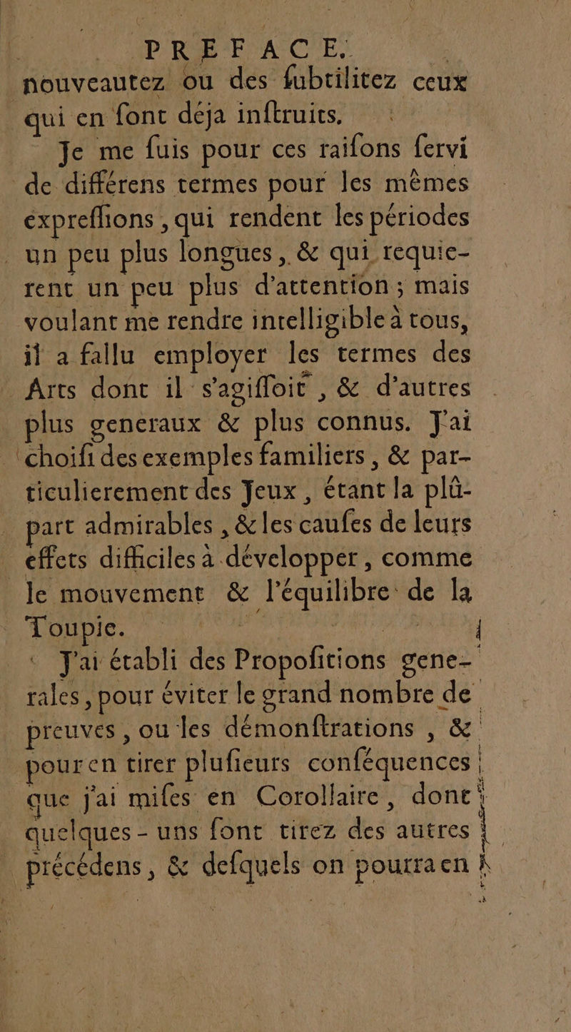 PRE A CIE | nouveautez ou des fubrilitez ceux qui en fonc déja inftruits. Je me fuis pour ces raifons fervi de différens termes pour les mêmes éxpreflions , qui rendent les périodes un peu plus longues , &amp; qui requic- rent un peu plus d'attention ; mais voulant me rendre inrelligiblea tous, il a fallu employer les termes des Arts dont il s’agifloic , &amp; d’autres plus generaux &amp; plus connus. J'ai 'choifi desexemples familiers, &amp; par- ticulierement des Jeux, étant la plü- art admirables , &amp;les caufes de leurs effets difficiles a développer , comme le mouvement &amp; l'équilibre de la 0 SNS : J'ai établi des Propofitions gene- rales, pour éviter le grand nombre de preuves , ou les démonftrations , &amp; pouren tirer plufieurs conféquences | que Jai miles en Corollaire, dont‘ quelques - uns font tirez des autres ! _ précédens, &amp; defquels on pourraen À «à