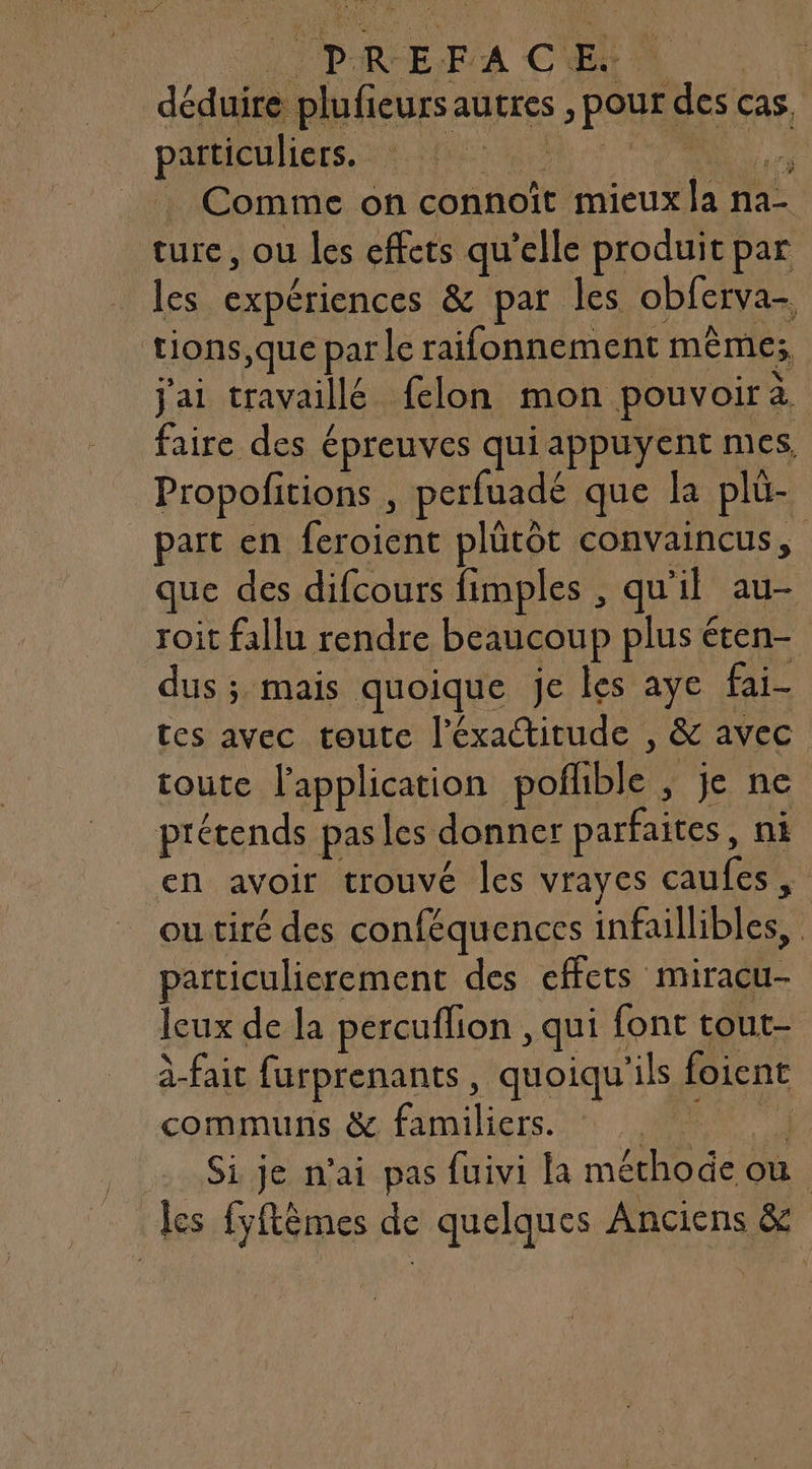 déduire plufieurs autres , pour des cas, particuliers. SE PR AA + ORNE Comme on connoît mieux la na- ture, ou les effets qu’elle produit par les expériences &amp; par les obferva- tions,que par le raifonnement mêmes; j'ai travaillé felon mon pouvoira faire des épreuves qui appuyent mes, Propofitions , perfuadé que la plü- part en feroient plütôt convaincus, que des difcours fimples , qu'il au- roit fallu rendre beaucoup plus éten- dus ; mais quoique je les aye fai- tes avec toute l'éxactitude , &amp; avec toute lapplication pofhble ; je ne prétends pasles donner parfaites, ni _en avoir trouvé les vrayes caufes, ou tiré des conféquences infaillibles, particulierement des effets miracu- leux de la percuflion , qui font tout- à-fait furprenants, quoiqu'ils foient communs. &amp; familiers. DES) Si je n'ai pas fuivi la méthode où les fyftèmes de quelques Anciens &amp;