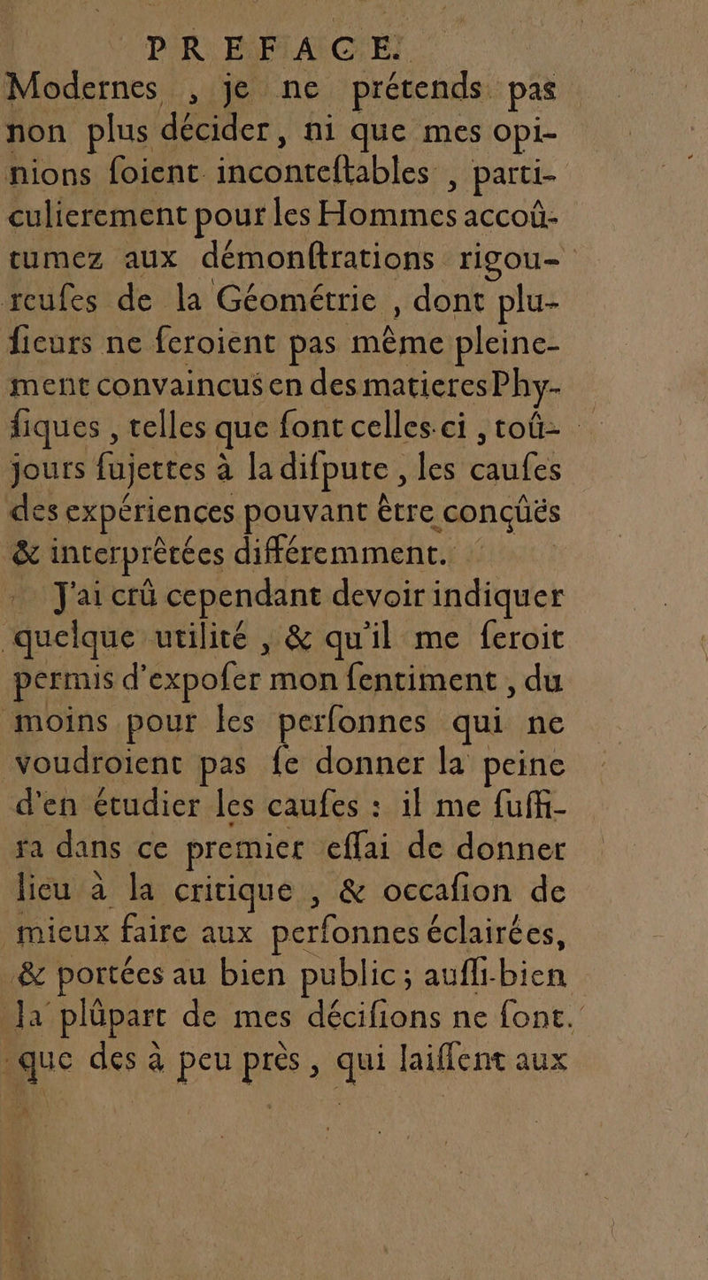 PR PLAGE Modernes , je ne prétends pas non plus den ni que mes Opi- nions foienc Men abtes: ; parti- culierement pour les se accoû- tumez aux démonftrations riSOU— reufes de la Géométrie , dont plu- ficurs ne feroient pas même pleine- ment convaincus en des matieres Phy- fiques , telles que font celles-ci ,toû- jours fujettes à la difpute , les Re des expériences pouvant être conçüës &amp; interprètées différemment. Jai crû cependant devoir indiquer quelque utilité , &amp; qu'il me feroit permis d’ expofer mon fentiment , du moins pour Îles perfonnes qui ne voudroient pas fe donner la peine d'en étudier les caufes : il me fuffi- ra dans ce premier etai de donner lieu à la critique , &amp; occafion de mieux faire aux perfonnes éclairées, &amp; portées au bien public; auffi. 7 Ja plüpart de mes AE ne font.’ _que des à peu près, qui laiflent aux