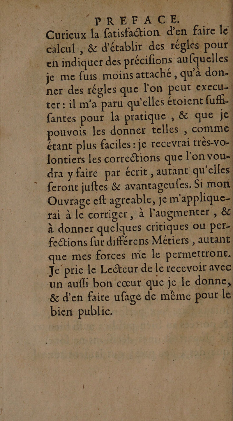 | Curieux la fatisfaétion d'en faire le calcul , &amp; d'établir des régles pour en indiquer des précifions aufquelles je me fuis moins attaché , qu’à don- 3 ter: il m'a paru qu'elles étoient (ui fantes pour la pratique , &amp; que jé) pouvois les donner telles , comme étant plus faciles : je recevrai très-VO= _ Jontiers les correétions que l’on vou- dra yfaire par écrit , autant qu’elles. feront juftes &amp; avantagcufes. Si mon Ouvrage eft agreable, je m'applique- rai à le corriger, à l'augmenter , &amp; à donner quelques critiques ou per- fections fur diférens Métiers , autant que mes forces mie le permettront. Je'prie le Lecteur de le recevoir avec un aufli bon cœur que je le donne, &amp; d'en faire ufage de même pour le bieri public.