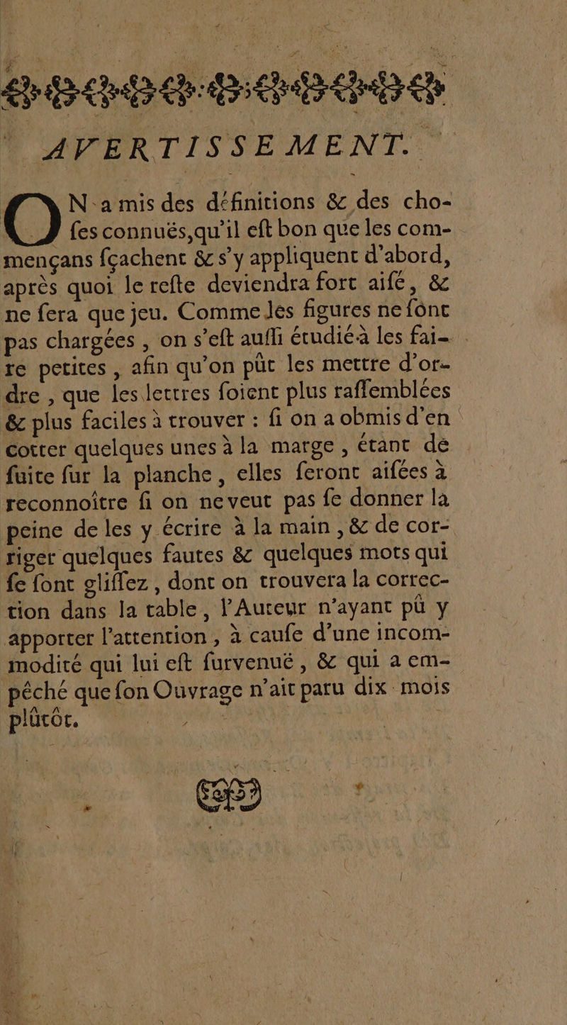 ee cb er | AVERTISSEMENT. Na mis des définitions &amp; des cho- J fes connuës,qu'il eft bon que les com- mençans fçachent &amp; s’y appliquent d'abord, après quoi le refte deviendra fort aifé, &amp; ne fera que jeu. Comme Jés figures ne f6nc pas chargées , on s’eft aufli étudiéà les fai- re petites , afin qu'on püt les mettre d’or- dre , que les lettres foient plus rafflemblées &amp;c plus faciles à trouver : fi on a obmisd'en cotrer quelques unes à la marge, étant de fuite fur la planche, elles feront aifées à reconnoitre fi on neveut pas fe donner la peine de les y écrire à la main , &amp; de cor- riger quelques fautes &amp; quelques mots qui fe font gliflez , dont on trouvera la correc- tion dans la table, l'Auteur n’ayant pü y apporter l'attention, à caufe d’une incom- modité qui lui eft furvenué , &amp; qui a em- péché que fon Ouvrage n'ait paru dix mois plücor. Le | , &amp; 5