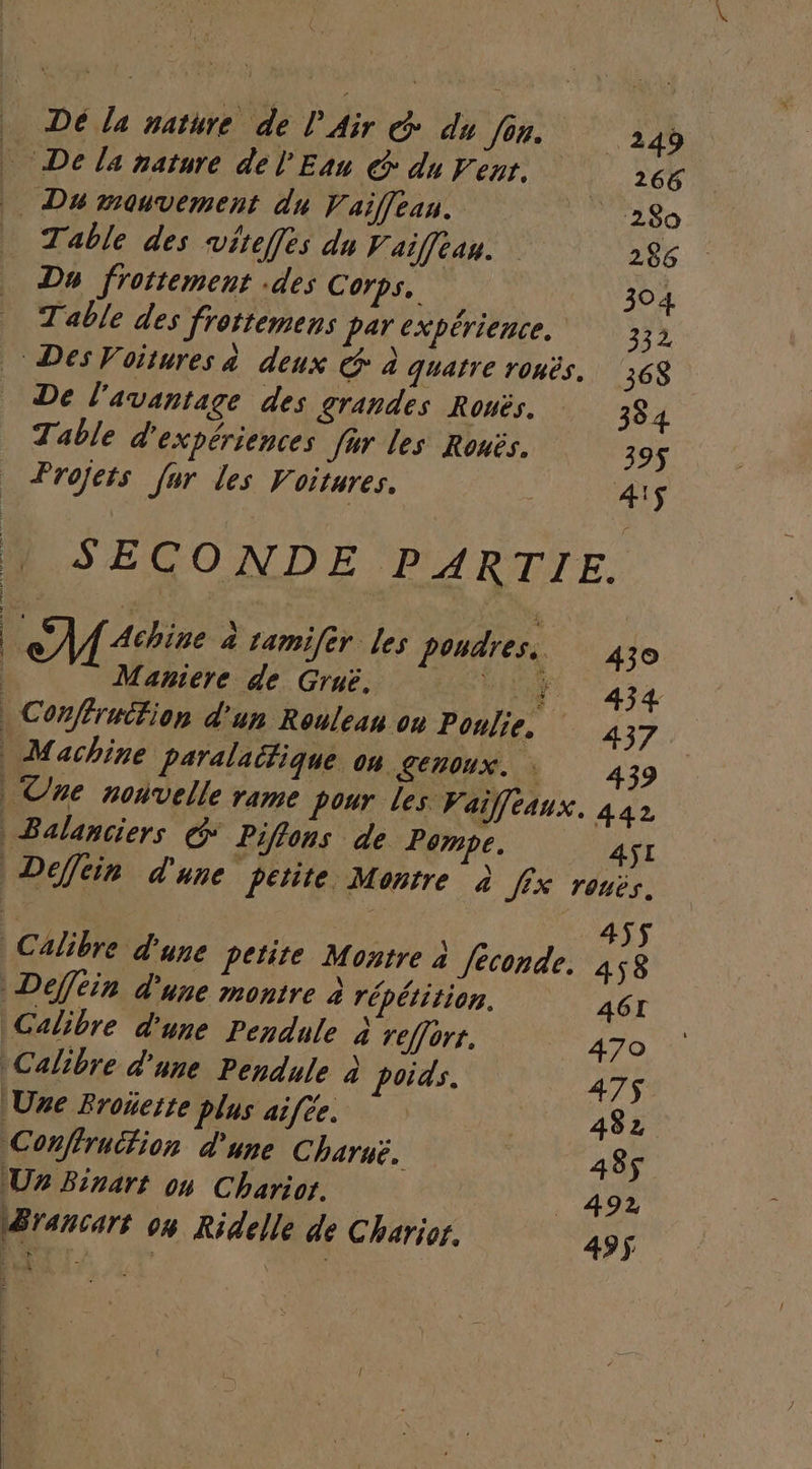 De la nature de l'Air G: du fin. 249 De la nature de l'Eau @ du Penr. 266 Du mouvement du Vaiffeau. | ‘280 Table des wviteffes du Vaifean. 286 Dy frottement .des Corps, 304 Table des frottemens par expérience. 332 De l'avantage des grandes Rouës. 384 Table d'expériences fur les Ronës. 39$ SECONDE PARTIE. Maniere de Gruë. 434 Machine paralaitique OH GEUOUX. 439 | Une nouvelle rame pour les Vaiffeaux. 442 | Balanciers G* Piflons de Pompe. 4SI Defféin d'une montre à répétition. 46I Calibre d'une Pendule à reffort. 470 Calibre d'une Pendule à poids. 475$ Une Rronette plus aifée. 482 Conffrucfion d'une Charuë, | 438$ U Binart 04 Charior. 492 Brancart 04 Ridelle de Charior. 495