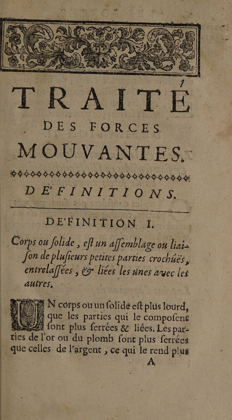 = — ; amant 2 en D = TELUS EAN RE ÈS PE X a \ ASS ee SAUT. RERNER PLIS) PNED GA AA SCA 1 UE : TÉ DES FORCES MOUVANTES.: Métis het eses de PROD EE INITEONS, DEFINITION ji. ; Corps où folide n eff un ajfemblage où TR Jon de plufieurs petites parties crochiës, entrelaffées ; és liées les ünes avec les autres, | D ÉPDEE N corps ou un folide eff plüs lourd, EE que les parties qui le compofens SZ fonc plus ferrées &amp; liées. Lés par: tiés de l'ot où du plomb font plus ferrées _ que celles de l'argent , ce qui le rend plus | : 1 A