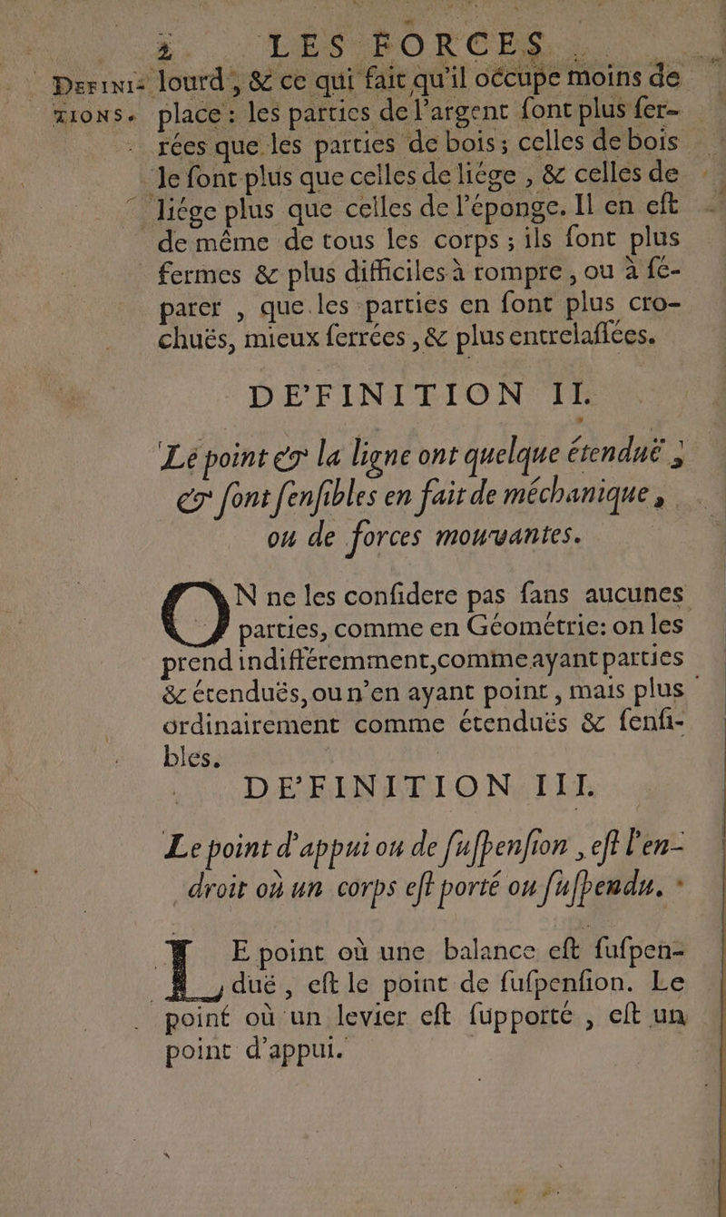 TIONS+ j. LES SORCES place : les parties de l'argent foncplus fer de même de tous les corps ; ils font plus fermes &amp; plus difficiles à rompre , ou à f€- parer , que.les parties en font plus cro- chuës, mieux ferrées ,&amp; plus entrelafces. DEFINITION IL Lé point éT la ligne ont quelque étendnë } er font fenfibles en fair de méchanique, ou de forces mouvantes. N ne les confidere pas fans aucunes parties, comme en Géométrie: on les prend indifféremment,commeayÿant parties &amp;c étenduës, ou n’en ayant point, mais plus ordinairement comme étenduës &amp; fenfi- bles. : DE FEINITION:IIE Le point d'appui on de fufpenfion , ef l'en- droit où un corps eff porté ou fufpendu. * dué , eft le point de fufpenfion. Le point d'appui.