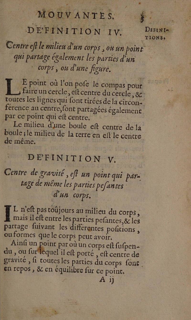 ? r der ve) Pa DEL NE pa Mme ; 5 SEM ae) Any ne AURA AA RES PE don SA Eu à dé 0 Sa BUS OU DS du SE : |’ Lors de j MOUVANTES : $ k: Q or VU al VAN OV, Mr 2 &amp; FD: in ES Mr DES D RER Re MERE SR DEriNts DEFINITION IV. RIT PAR ‘ hr ‘a TIONGSe Centre eff le milieu d'un Corps , ou un point qui partage également les parties d’un © Corps, ou d'une figure. -E point où l’on pofe le compas pour , faire un cercle, éftcentre du cercle , &amp; toutes les lignes qui font tirées dela Circon=+ Férence au centre,font partagées également par ce point qui et centre. A Ec milieu d'une boule eft centre dela boule ;le milieu de la cerre en eft le centre de même. x DEFINITION . Centre de gravité , ef? un point qui par= tage de même les parties pefantes d'un Corps. L n’eft pas toüjours au milieu du Corps, mais il eft entre les parties pefantes,&amp; les partage fuivant les différentes poftions , ou formes que le corps peut avoir. Ainfi un point par où un corps eft fufpen- du , ou furhquel ileft porté , eft centre dé gravité , fi toutesles parties du corps fon€. en repos , &amp; en équilibre fur ce point, A i]