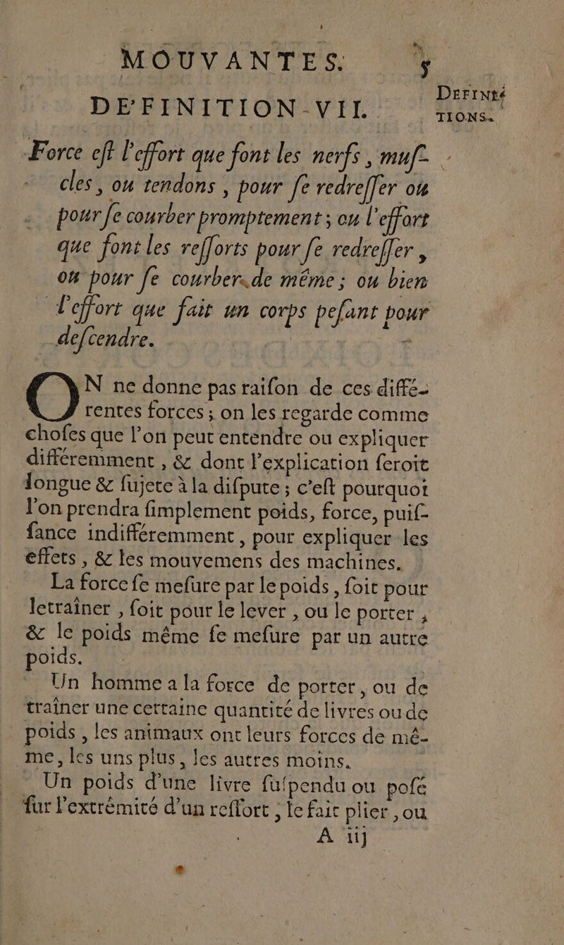 NEOUVANTES N. | | DeriNté DEFINITION VIL. none Force eff Peffort que font les nerfs , muf. cles, on tendons , pour fe redreffer o4 pour fe conrber promptement ; cu l ‘effort que font les refforts pour fe redrefler , 04 pour fe courberide même ; ou bien effort que fait un corps pefant pour __defcendre. | v - N ne donne pasraifon de ces difé- rentes forces ; on les regarde comme chofes que l’on peut entendre ou expliquer différemment , &amp; dont l'explication feroit longue &amp; fujete à la difpute ; c’eft pourquot l'on prendra fimplement poids, force, puif£- fance indifféremment, pour expliquer les éffets , &amp; les mouvemens des machines. La force fe mefure par le poids, foit pour letraïner , {oit pour le lever , ou le porter , &amp; le poids même fe mefure par un autre poids. | Un homme a la force de porter, ou de traîner une cettaine quantité de livres oude poids , les animaux ont leurs forces de mé- me, les uns plus, les autres moins. Un poids d’une livre fufpendu ou pofé fur l'extrémité d’un reflort ; le fait plier ,ou À ii]