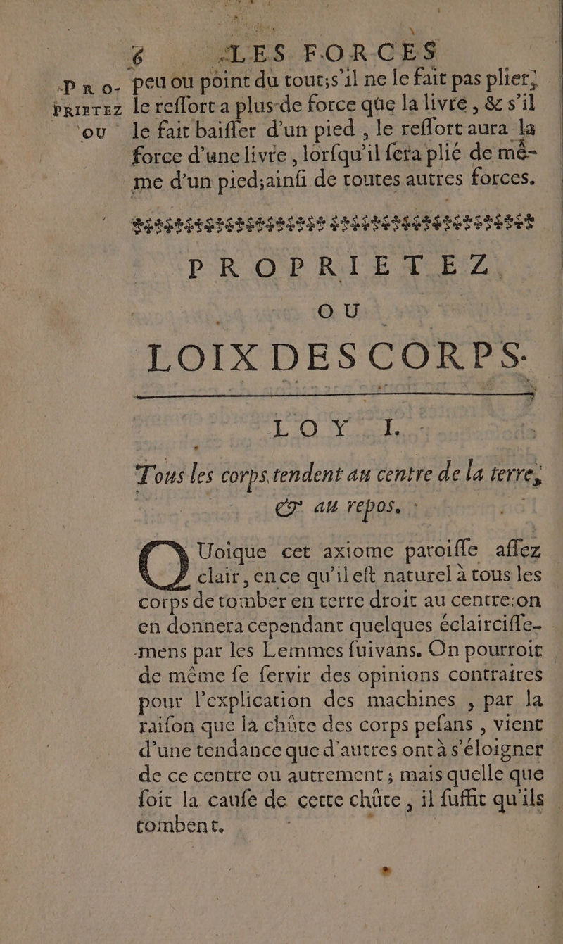 PRIFTEZ OÙ. Dr. UE W YA î * g : ALES: F'OR-CES peu ou point du tour;s’il ne le fait pas plier! le reflort a plus-de force qüe la livré, &amp; s'il le fait baifler d’un pied , le reflort aura la force d’unelivre , lorfqu’il fera plié de mê- RIRES RRRENRIENS SHPMPAIESERETRERES DROPRIET F2) | à A Des ve LOIX DES CORPS: MRC) CE Tous les corps tendent au centre de la terre, | CT am repos. | Ÿ Uoïique cet axiome paroifle affez À Z clair, ence qu’ileft naturel à tous les corps de tomber en terre droit au centre:on en donnera Cependant quelques éclairciffe- -mens par les Lemmes fuivans. On pourroit de même fe fervir des opinions contraires pour l'explication des machines , par la raifon que la chüûte des corps pefans , vient d’une tendance que d'autres ontà s'éloigner de ce centre ou autrement; mais quelle que foit la caufe de cette chüce, il fufhit qu'ils tombent, | je