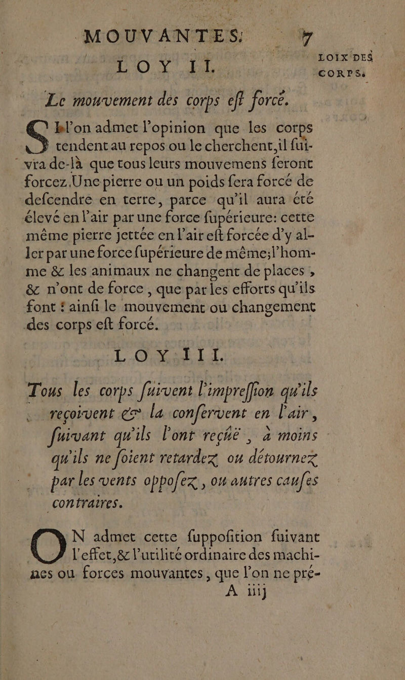 44 ef ain se MAÉ Le mouvement de corps eff force. Ç bl'on admet l'opinion que les corps tendent au repos ou le cherchent, il fui- “vra de-là que tous leurs mouvemens feront forcez Une pierre ou un poids fera forcé de defcendre en terre, parce qu’il aura été élevc en l'air par une force fupérieure: cette même pierre Jjettée en l'air eft forcée d’y al- ler par une force fupérieure de même;l’hom- me &amp; les animaux ne changent de places , &amp; n’ont de force , que parles efforts qu'ils font { ainfi le mouvement ou changement des corps eft force. | LCR LL. Tous les corps fuïvent impreffion qu'ils reçoivent ec la confervent en l'air, CORPS: qu'ils ne foient retardex ou détournez par les vents oppofez , on autres caufes contraires. N admet cette fuppofñtion fuivant | l'effet, &amp; l'utilité ordinaire des machi- aes ou forces mouvantes, que l’on ne pré- | À 1ii]
