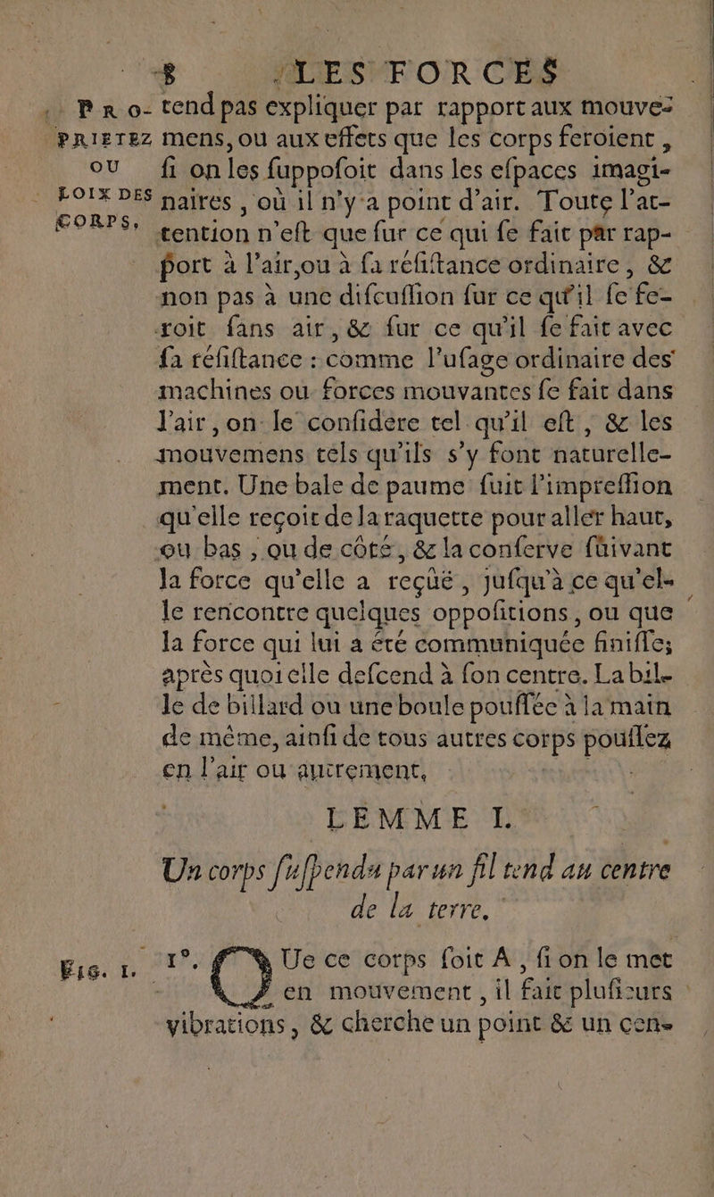 OU CORPS, fi on les fuppofoit dans les efpaces 1magi- naires , où il n’y'a point d’air. Toute l’ac- tention n’eft que fur ce qui fe fait par rap- port à l’air,ou à fa réfiftance ordinaire, &amp; non pas à unc difcuflion fur ce qu’il fe fe- xoit fans air, &amp; fur ce qu'il fe fait avec fa refiftance : comme l’ufage ordinaire des’ machines ou. forces mouvantes fe fait dans J'air ,on le confidere tel qu'il eft, &amp; les mouvemens tels qu'ils s’y font naturelle- ment. Une bale de paume fuit l’impreflion qu'elle reçoit de laraquette pour aller haut, ou bas , ou de côt£, &amp; la conferve füivant Ja force qu’elle a recüë, jufqu'à ce qu'el- le rencontre quelques oppofitions, ou que la force qui lui a été communiquée finiffe; après quoi cile defcend à fon centre. La bil. le de billard ou une boule pouffée à la main de mème, ainfi de tous autres corps pouflez en l'air où autrement, ar LEMME L | Un corps fufpends parun fil end au centre de la terre, Ue ce corps foit À, fi on le met vibrations, &amp; cherche un point &amp; un cen. La