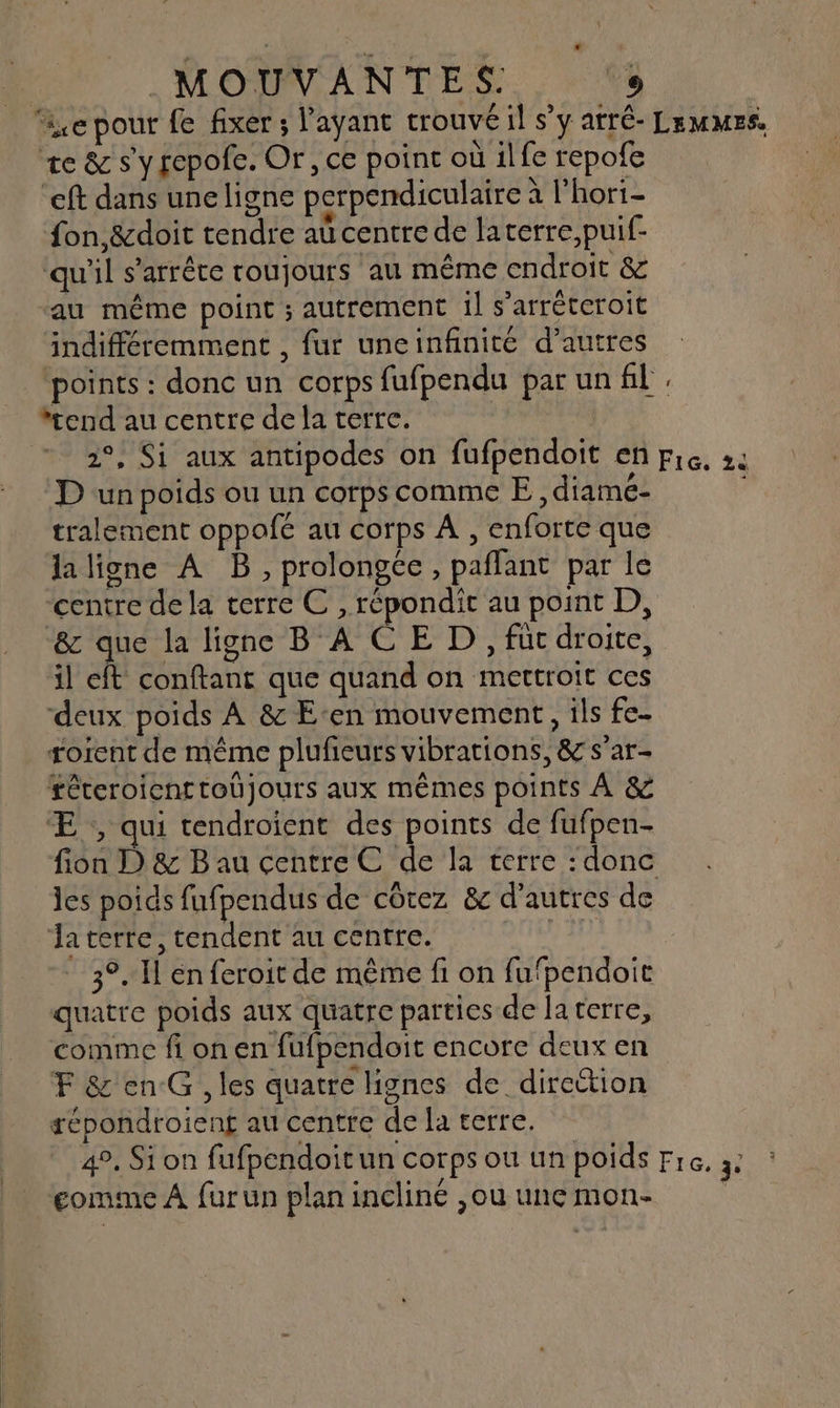 ie pour fe fixer ; l'ayant trouvé il s’y atré- Lemmes. te &amp; s'yrepofe. Or, ce point où ilfe repofe “eft dans une ligne perpendiculaire à l'hori- fon,&amp;doit tendre aü centre de laterre,puif- qu'il s'arrête roujours au même endroit &amp; au même point ; autrement 1] s’arréteroit indifféremment , fur uneinfinité d’autres points : donc un corps fufpendu par un fil, end au centre de la terre. 2°, Si aux antipodes on fufpendoit en pic, 22 D un poids ou un corps comme E , diamé- tralement oppofé au corps À , enforte que laligne À B, prolonge, paflant par le centre de la terre C , répondit au point D, &amp; que la ligne BACE D, füc droite, il eft conftant que quand on mettroit ces deux poids À &amp; Een mouvement, ils fe- rorent de même plufieurs vibrations, &amp; s'ar- féteroient toujours aux mêmes points À &amp; Æ ,, qui tendroient des points de fufpen- fion D) &amp; B au centre € de la terre : donc les poids fufpendus de côtez &amp; d'autres de Ja terre, tendent au centre. 3°. Il én feroit de même fi on fufpendoit quatre poids aux quatre parties de la terre, comme fi on en fufpendoit encore deux en F &amp;'enG, les quatre lignes de direction répondroieng au centre de la terre. 4°. Si on fufpendoitun corps où un poids Fre. 3. comme À furun planincliné ,jouunemon-