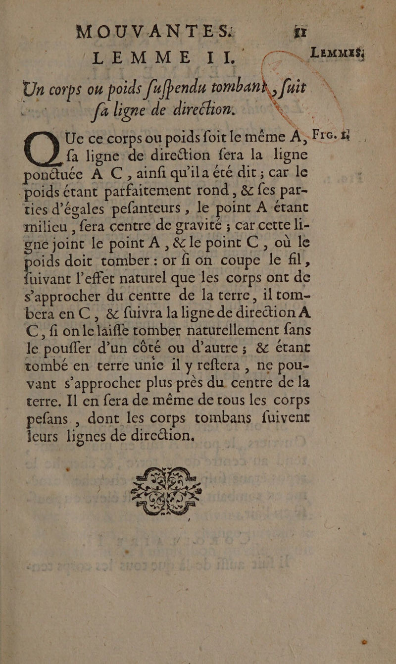 L E M NET (TS Laon Un corps où poids f'ebende tomban},, fuit \ eu Geneide direéhons RS Ue ce corps ou poids foit le même A, Fre. 1 fa ligne de direttion fera la ligne ponétuée À C , ainfi qu'ila été dit; car le poids étant parfaitement rond , &amp; fes par- ties d’égales pefanteurs , le point À étant milieu , fera centre de gravité ; car cette li- gne joint le point À , &amp;le point C , où le poids doit tomber : or fi on coupe le fil, fuivant l’effet naturel que les corps ont de s'approcher du centre de la terre, il tom- bera en C, &amp; fuivra la ligne de direction À €, fi onlelaifle comber naturellement fans le poufler d’un côté ou d'autre; &amp; étant tombé en terre unie il y reftera , ne pou- vant s'approcher plus près du centre de la terre. Il en fera de même de tous les corps pefans , dont les corps tombans fuivent leurs lignes de direétion, à AE | L D % Fe ) | SOS
