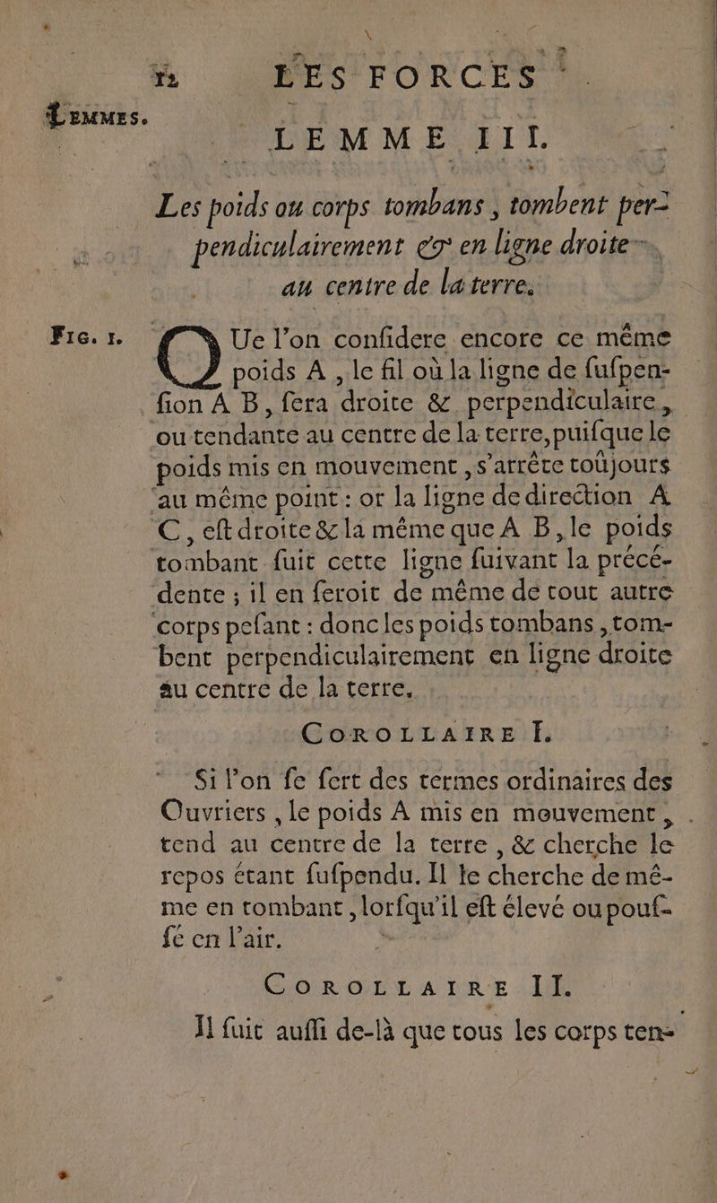 Fre. Je \ 4 “| LEMME IIl. Les poids o corps tombans , tombent per: pendiculairement é9° en ligne droite”, au centre de laterre. | poids À , le fil où la ligne de fufpen- fion À B, fera droite & perpendiculaire, poids mis en mouvement , s’arréce toujours dente ; il en feroit de même de tout autre au centre de la terre. CoroLLAIRE I. Si l’on fe fert des termes ordinaires des tend au centre de la terre, & cherche le repos étant fufpendu. Il te cherche de mé- me en tombant , lorfqu’il eft élevé oupouf- fé en l’air. À CorROLLAIRE . II.