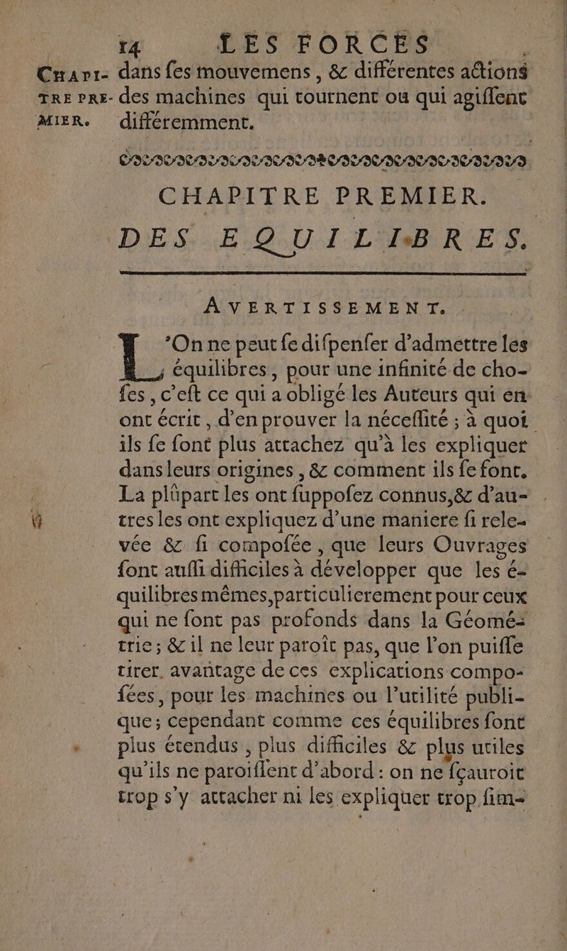 r4 LES FORCES * Cuavr- dans fes mouvemens , & différentes attion$ TRE Prs- des machines qui tournent ou qui agiffenc MIER. différemment. COLIVICILILOLIUILAECITICIICITIILIYS CHAPITRE PREMIER. DES: .E.Q.U 1 LIBRES. AVERTISSEMENT. | Le ne peut fe difpenfer d’adméttre les : A, équilibres, pour une infinité de cho- :: fes , c’eft ce qui a obligé les Auteurs qui én: ont écrit , d'en prouver la néceflité ; à quoi ils fe font plus attachez qu’à les expliquer dans leurs origines , & comment ils fe font. | La plüpart les ont fuppofez connus,& d’au- W tresles ont expliquez d’une maniere fi rele. vée & fi compofée , que leurs Ouvrages font aufli difficiles à développer que les é- quilibres mêmes, particulierement pour ceux qui ne font pas profonds dans la Géomé: trie; & il ne leur paroît pas, que l’on puifle tirer, avantage de ces explications compo- fées, pour les machines ou l'utilité publi- que ; cependant comme ces équilibres font + plus étendus, plus difficiles & plus utiles qu'ils ne paroiflent d’abord : on ne fçauroit trop s'y attacher ni les expliquer trop fim-