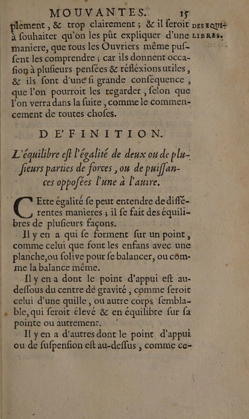 plement , & crop clairement ; & il feroit pesraut à fouhaitet qu'on les püc expliquer d’une r1B8RES. maniere, que tous les Ouvriers même puf. ent les comprendre ; car ils donnent occa- fion à plufieurs penfées & réfléxionsutiles, & ils font d’une fi grande conféquence , que l’on poutrroit les regarder , felon que l'on verra dans la fuite , comme le commen- cement de toutes chofes. DEFINITION. L'équilibre ef? l'égalité de deux ou de plu- | fieurs parties de forces ,on de puiflan- ces oppo ces l'une à l'amre. FA Ette égalité fe peut entendre dediffe- rentes manieres ; il fe fait des équili- bres de plufieurs façons. Ilyen a qui fe forment fur un point, comme celui que font les enfans avec une _planche,ou folive pour fe balancer, ou côm- me la balance même. Ilyena dont le point d'appui eft au- deflous du centre dé gravité , comme feroit celui d’une quille, ou autre corps fembla- ble, qui feroit élevé & en équilibre fur fa pointe ou autrement. | | Il yen à d’autres dont le point d'appui ou de fufpenfion eft au-deflus | comme ce-