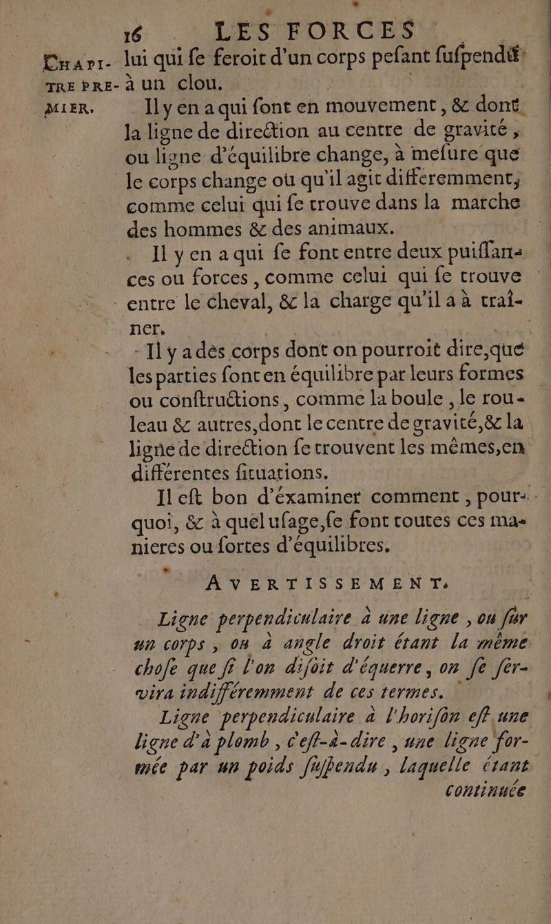 MIER, dt . LEÉSFORGCES Ily en a qui font en mouvement , & dont. la ligne de direétion au centre de gravité , ou ligne d'équilibre change, à mefure que comme celui qui fe trouve dans la marche des hommes & des animaux. 11 y en a qui fe font entre deux puiffans ces ou forces , comme celui qui fe trouve ncœcr, les parties font en équilibre par leurs formes ou conftruétions, comme la boule , le rou- leau & autres, dont le centre degravité,& la différentes ficuations. quoi, & à quelufage,fe font toutes ces mas nieres ou fortes d’équilibres. AVERTISSEMEN T:. Ligne perpendiculaire à une ligne , ou fur chofe que fi l'on dijoit d'équerre, on [e fér- vira indifféremment de ces termes. Ligne perpendiculaire à l'horifon cff.une . > \ 0 e . (1 ligne d'a plomb, c'eff-4-dire | une ligne for- continuce [l i