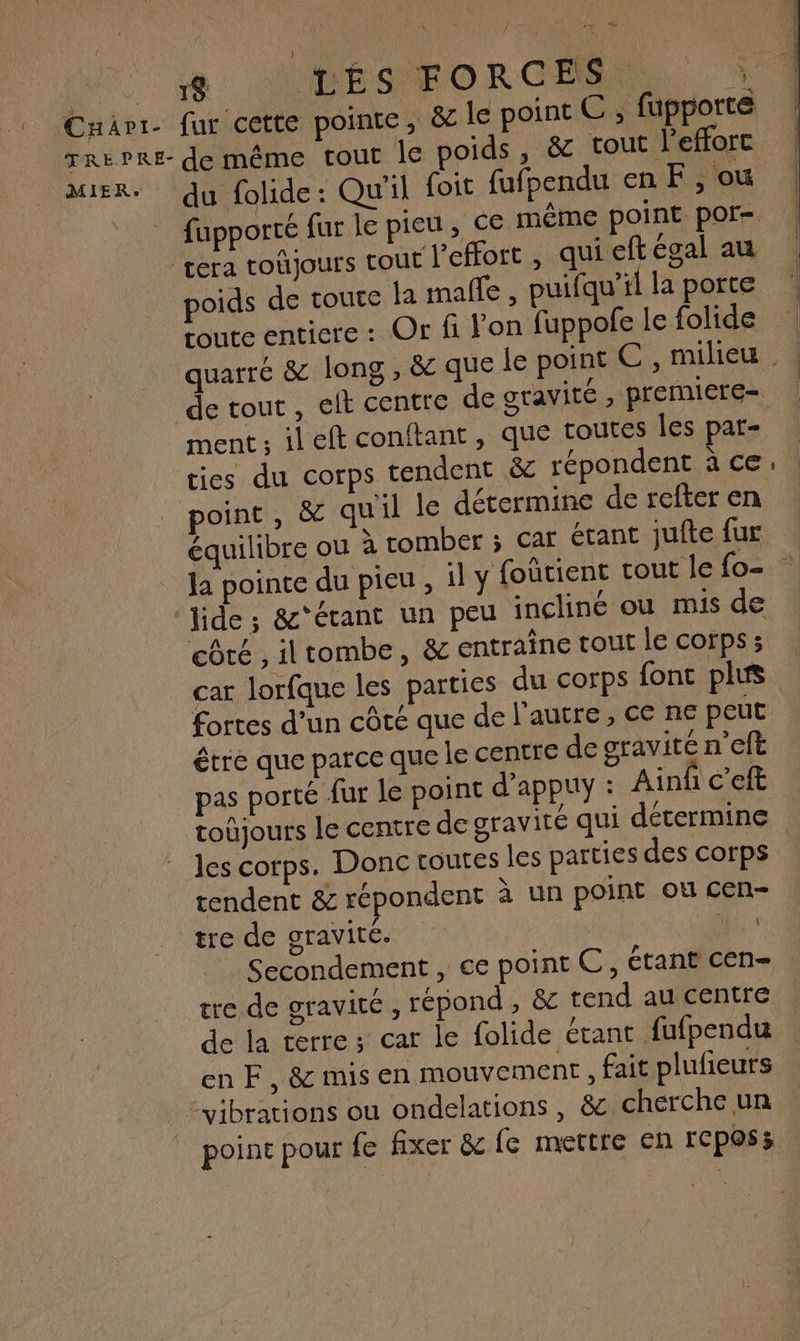 se: APÉESEORGEMES À du folide : Qu'il foit fufpendu en F, ou poids de toute la malle , puifqu’il la porte toute entiere : Or fi l’on fuppofe le folide de tout , elt centre de gravité , premiere- ment ; ileft conftant , que toutes les pat- ties du corps tendent &amp; répondent à ce point, &amp; quil le détermine de refter en équilibre ou à tomber ; car étant jufte fur lide ; &amp;'étant un peu incliné ou mis de côté , iltombe, &amp; entraine tout le corps ; car lorfque les parties du corps fonc plus fortes d’un côté que de l'autre, ce ne peut être que parce que le centre de gravité n'eft pas porté fur le point d’appuy : Ain c’eft toûjours le centre de gravité qui détermine les corps. Donc routes les parties des corps tendent &amp; répondent à un point où cen- tre de gravité. Ne Secondement , ce point C, étant cen- tre de gravité , répond, &amp; tend au centre de la verre ; car le folide étant fufpendu en F, &amp; mis en mouvement, fait plufeurs point pour fe fixer &amp; e mettre en rcposs