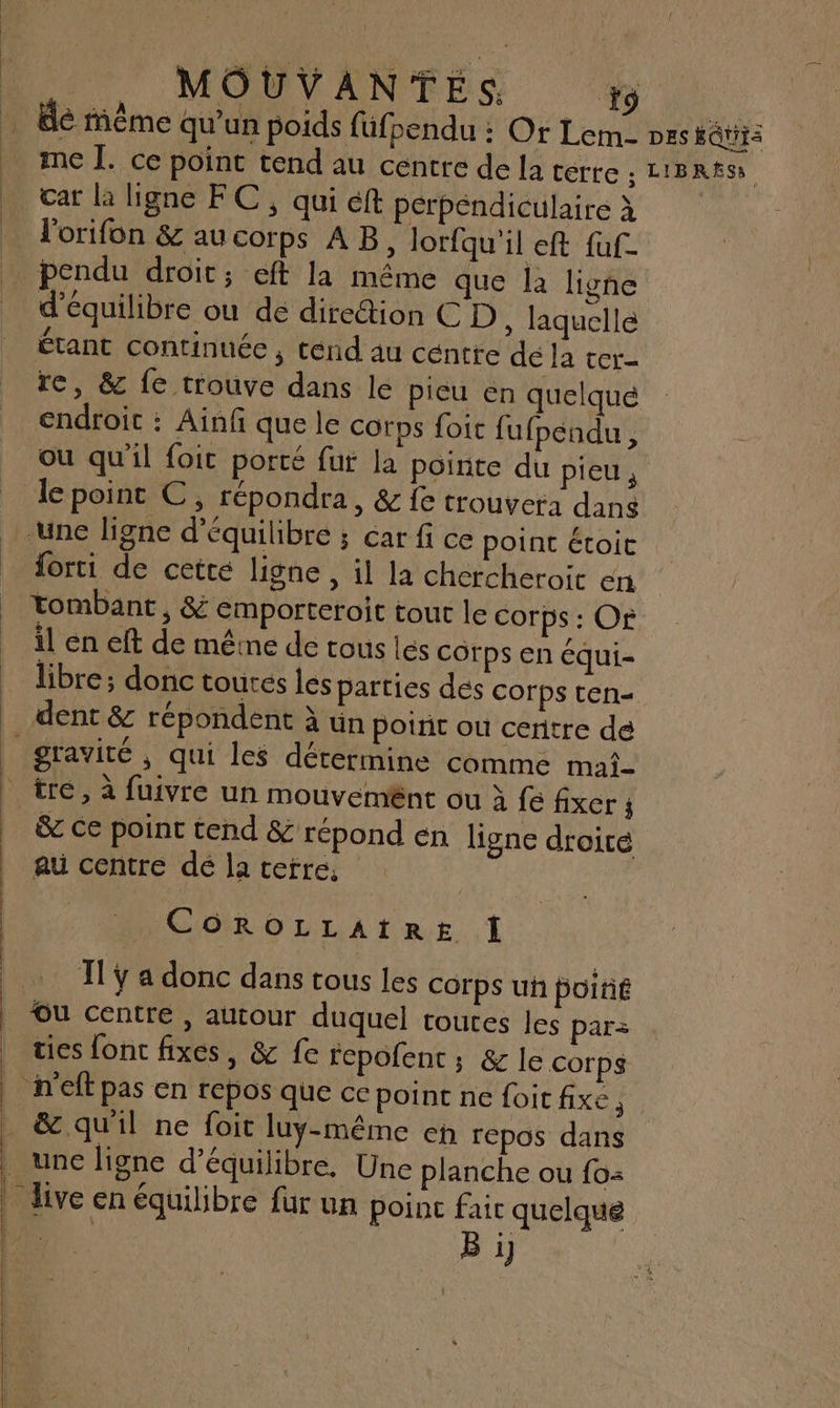 … le même qu'un poids füfpendu : Or Lem- pes feu) © me Î. ce point tend au centre de la terre ; LIBRtS car la ligne FC , qui éft perpendiculaire à l'orifon &amp; au corps AB, Jorfqu'il eft fuf- pendu droit; eft la même que la ligne d'équilibre ou de direction C D , laquelle Étant continuée , ténd au céntre dé la ter re, &amp; fe trouve dans le pieu én quelqué endroit : Ainf que le corps foic fufpendu, où qu'il foit porté fut la pointe du pieus le point C, répondra, &amp; fe trouvera dans -une ligne d'équilibre ; car fi ce point étoic forti de cetté ligne, il la chercheroit en | tombant, &amp; emporteroit tout le corps : Or il en eft de même de tous lés corps en équi- libre; donc tourés les parties dés corps ten- dent &amp; répondent à ün potrit ou centre de f gravité ; qui les détermine comme mai- | tre, à fuivre un mouvemnt ou à fe fixer ; | &amp; ce point tend &amp; répond en ligne droiré | au centre dé la ceré, | COROLLAIRE Î TT ÿ a donc dans tous les corps uh poitié Ou centre , autour duquel toutes les par ties font fixes, &amp; fe repofent ; &amp; le corps _ h'eft pas en repos que ce point ne foi fixe j _&amp; qu'il ne foit luy-même eh repos dans une ligne d'équilibre. Une planche ou fo: live en équilibre fur un poinc faic quelque ne. B i] Liu