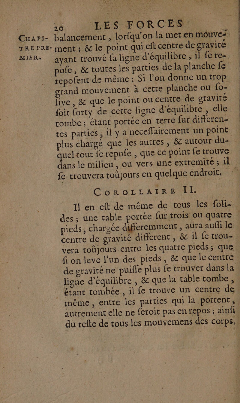 Cuari- AAA, 26. LIVES FORCES MIER°e ayant trouvé fa ligne d'équilibre , il fe re- grand mouvement à cette planche ou fo- five, & que le point ou centre de gravité {it forty de certe ligne d'équilibre , elle tombe; étant portée en terre fur differen- tes parties ; il y a neceflairement un point queltout fe repofe , que ce point fe trouve dans le milieu , ou vers une extremité ; il CoroLzzAIRE IL. des ; une table portée fur trois ou quatre F } ADP ‘ à pieds, chargée difreremment , aura auffi le centre de gravité different , & il fe trou- vera toûjours entre les quatre pieds ; que fi on leve l’un des pieds, & que le centre jigne d’equilibre , & que la table tombe, Etant tombée , il fe trouve un centre de même , entre Îles parties qui la portent, autrement elle ne feroit pas en repos ; ainfi