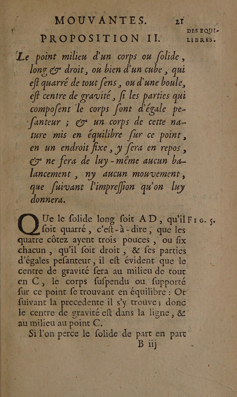MPORDINRANNOFES, or ji AE dr | DES EQUI- PROPOSITION : à Fa LIBRES. Le point milieu d'un corps ou folide, doner droit, ou bien d'un cube , qui ÿ “gi LÉ » eff quarré de tout [ens , ou d'une boule, eff centre de gravité, fi les parties qui Fi} # »/ | compofent le corps font d'égale pe- fanteur ; 9 Un Corps de cette na- ture mis en équilibre fur ce point, en un endroit fixe, y fera en repos, A € ne fera de luy-même aucun ba- lancement , ny aucun mouvement, que fuivant l'imprefion qu'on luy _ donnera. | Ue le folide long foit AD, qu'ilFre. se foit quarré, c’eft-à-dire; que les quatre côtez ayent trois pouces , ou fix chacun , qu'il foit droit , &amp; fes parties d’égales pefanteur , il eft évident que le centre de gravité fera au milieu de touc en C, le corps fufpendu ou. fupporté fur ce point fe trouvant en équilibre : Or fuivant la precedente il sy trouve; donc le centre de gravice eft dans la ligne, &amp; au milieu au point C. Si l'on perce le folide de part en part B ii