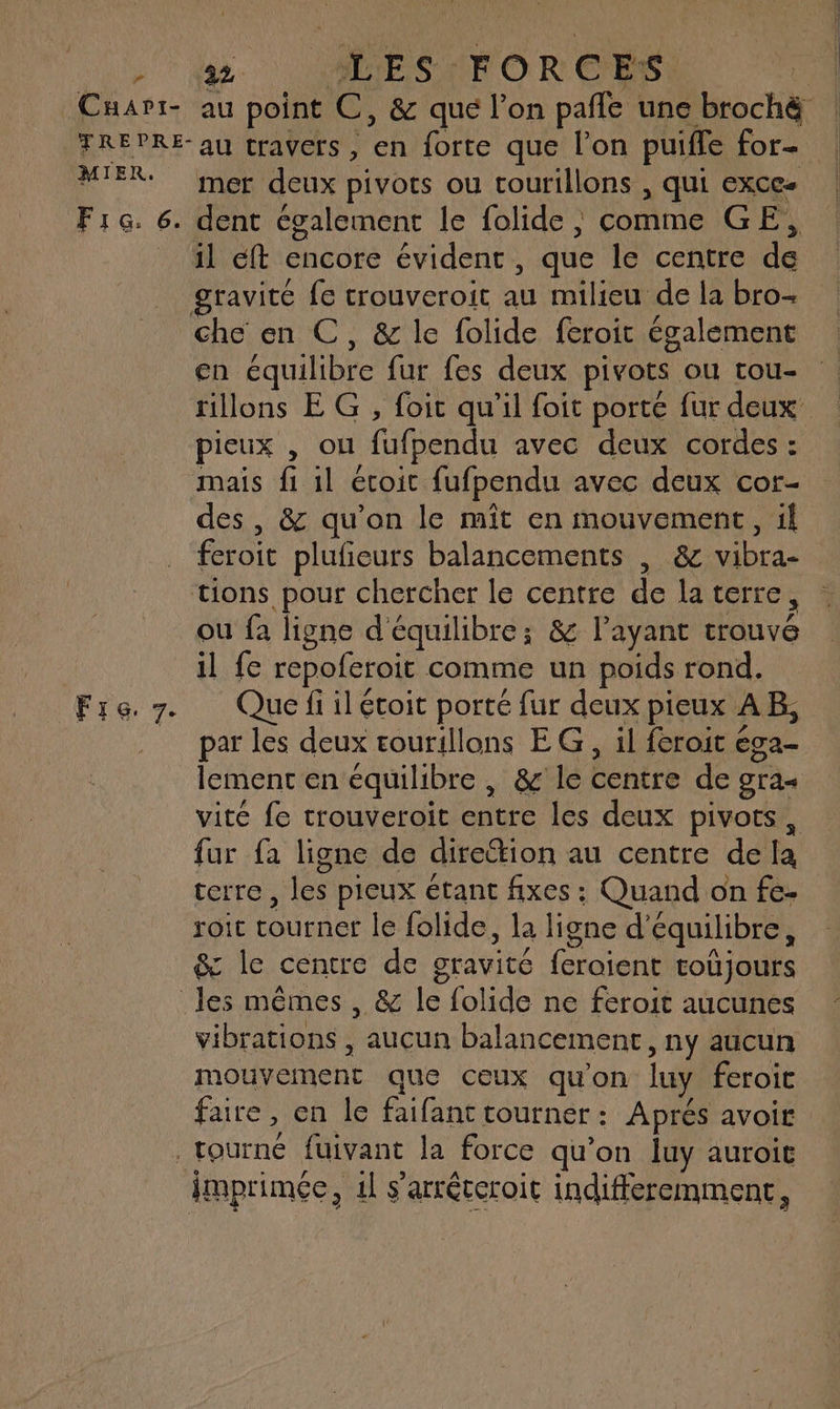 ” Cuarvi:- 22 LES FOR c ES | au point C, & qué l'on pañfe une brochè MIER. FIG. 6. Fire. 7. mer deux pivots ou tourillons , qui exce- dent cgalement le folide | comme GE, il eft encore évident , que le centre de gravité fe trouveroit Ai milieu de la bro- en équilibre fur fes deux pivots ou tou- pieux , ou fufpendu avec deux cordes : mais fi il étoit fufpendu avec deux cor- des , & qu'on le mit en mouvement, il feroit plufieurs balancements , &c vibra- ou fa ligne d'équilibre; & layant ve il fe repoferoit comme un poids rond. Que fi il étoit porté fur deux pieux AB, par les deux tourillons EG, il feroit € éga- lement en équilibre , & le centre de gra« vité fe trouveroit entre les deux pivots, fur {à ligne de diretion au centre de k terre, les pieux étant fixes : Quand on fe. Yoit ee le folide, la ligne cb équilibre, & le centre de gravité feraient toujours vibrations , aucun balancement , Ny aucun mouvement que ceux qu'on lu. feroic faire , en le faifant tourner : Aprés avoir