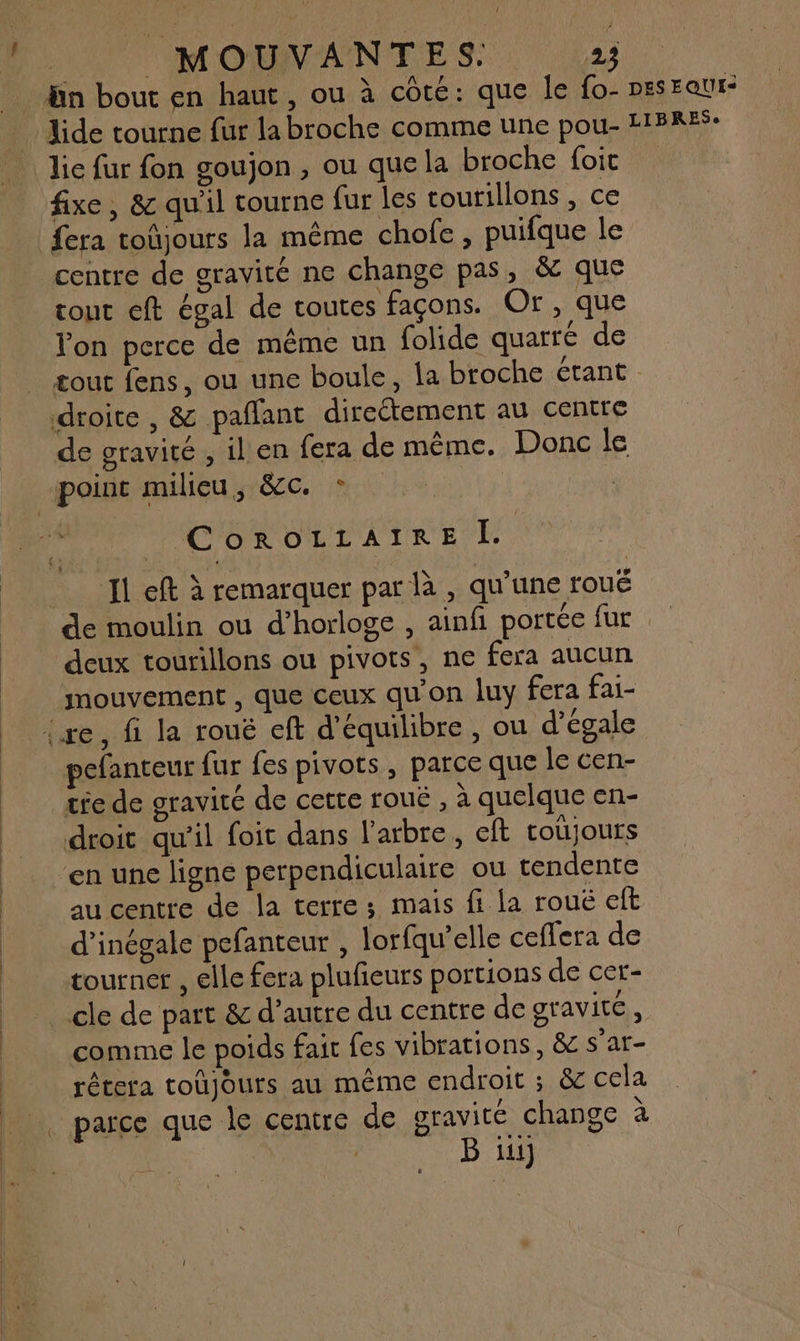 bn bout en haut, ou à côté: que le fo- pesEaur- … Hide tourne fur la broche comme une pou- HBRE: ic fur fon goujon, ou quela broche foit fixe, &amp; qu'il tourne fur les tourillons , ce fera toûjours la même chofe, puifque le centre de gravité ne change pas, &amp; que tout eft égal de toutes façons. Or, que Von perce de même un folide quarré de tout fens, ou une boule, la broche étant . droite , &amp; paflant direétement au centre de gravité , il en {era de même. Donc le point milieu, &amp;c. * CoROLLAIRE I. Il eft à remarquer par là , qu'une roué de moulin ou d'horloge , ainfi portée fur deux tourillons ou pivots, ne fera aucun mouvement , que ceux qu'on luy fera fai- ixe, fi la rouë eft d'équilibre , ou d’égale pefanteur fur fes pivots , parce que le cen- tie de gravité de cette roué , à quelque en- droit qu’il foit dans l'arbre, eft totjours ‘en une ligne perpendiculaire ou tendente au centre de la terre ; mais fi la roué eft d’inégale pefanteur , lorfqu’elle ceffera de tourner , elle fera plufieurs portions de cer- cle de part &amp; d’autre du centre de gravitc , comme le poids fait fes vibrations, &amp; s'ar- rétera toûjours au même endroit ; &amp; cela |. parce que le centre de gravité change à | B ini]