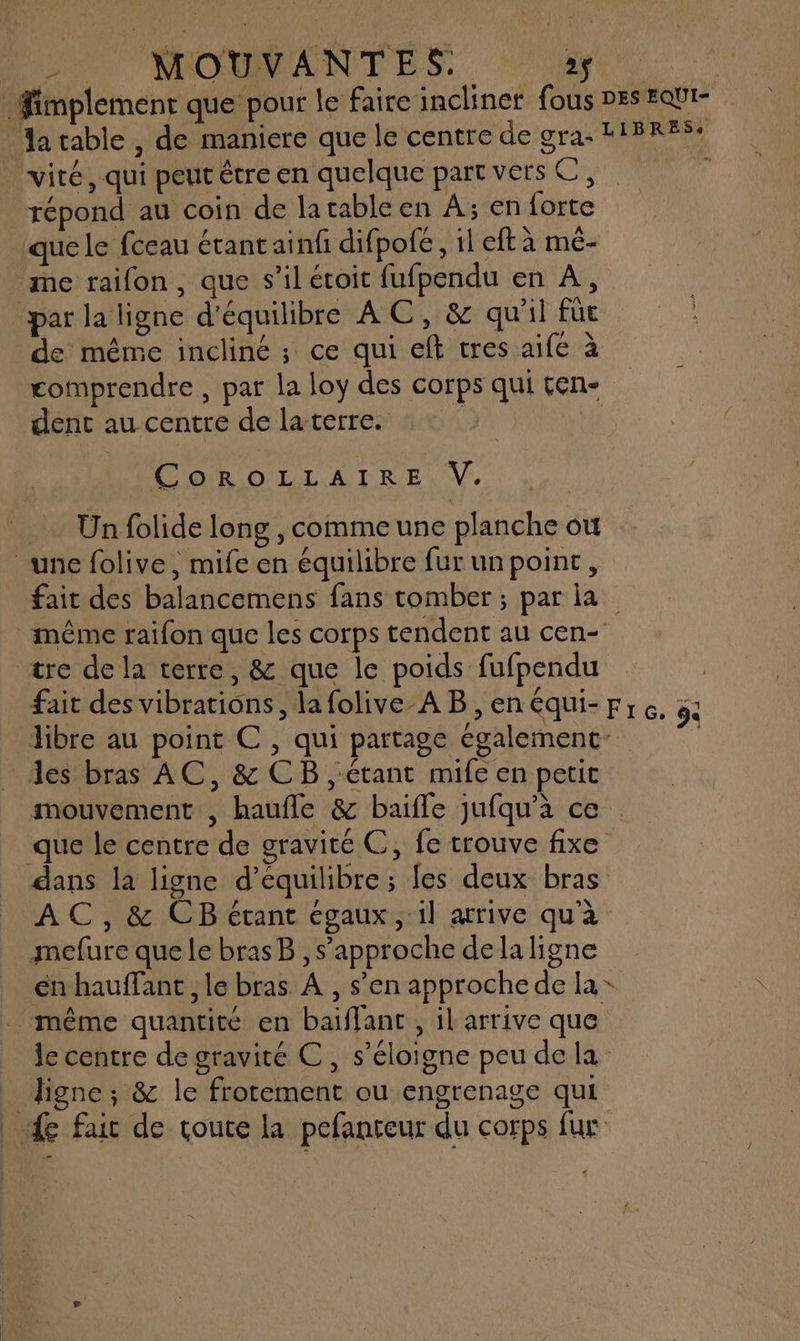2 MOUVANTES,. L 1 FMI Fimplement que pour le faire inclinet fous DES EQUI- datable , de maniere que le centre de gra- LIBRES: vité, qui peut être en quelque part vers C, j répond au coin de latable en À; en forte que le fceau étant ainfi difpofé, 1l eft à mé- me raifon, que s’il étoit fufpendu en À, par la ligne d'équilibre AC, &amp; qu'il fût de même incliné ; ce qui eft tres aife à comprendre , par la loy des corps qui ten- dent au centre de la terre. s COROLLAIRE,V. .… Unfolide long, comme une planche où une folive, mife en équilibre fur unpoint, fait des balancemens fans tomber ; par la même raifon que les corps tendent au cen- tre de la terre, &amp; que le poids fufpendu | fait des vibrations, la folive-A B ,enéqui-prc. : libre au point C , qui partage également L les bras AC, &amp; CB , étant mife en petit mouvement , haufle &amp; baifle jufqu’à ce que le centre de gravité C, fe trouve fixe dans la ligne d'équilibre ; fes deux bras AC, &amp; CB étant égaux, il arive qu'à mefure que le brasB , s'approche dela ligne en hauffant , le bras À , s’en approche de la + même quantité en baïflanc , il arrive que le centre de gravité C, s'éloigne peu de la ligne; &amp; le frotement ou engrenage qui _ { fa de toute la pefanteur du corps fur