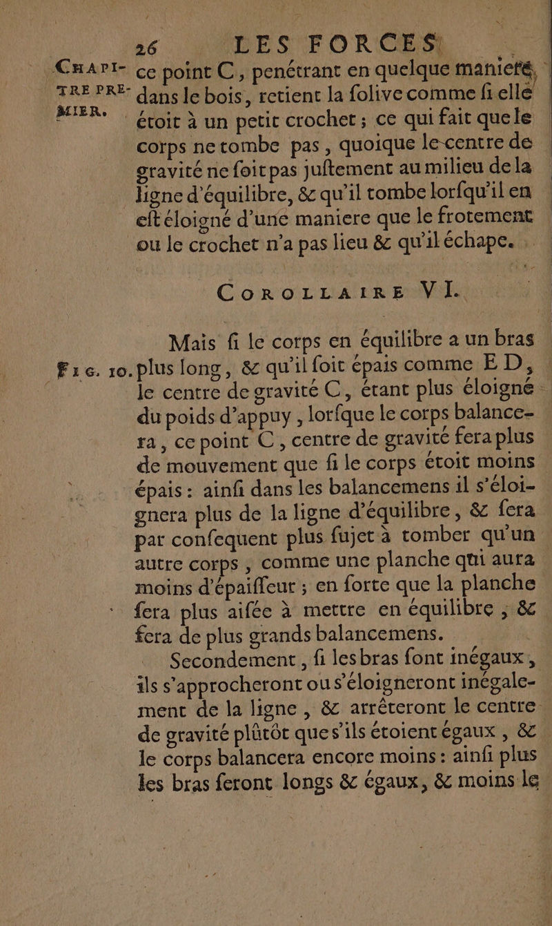 CHaApI- TRE PRE- MIER., 26 … TES FORCES dans le bois, retient la folivecomme frellé gravité ne foit pas juftement au milieu de la eft éloigné d’une maniere que le frotement F6. 10. CoRoOLLAIRE VI. Mais fi le corps en équilibre a un bras plus long, & qu'il foit épais comme ED, du poids d’appuy , lorfque le corps balance- ra, cepoint C, centre de gravité fera plus gnera plus de la ligne d'équilibre, & fera moins d'épaifleur ; en forte que la planche fera plus aifée à mettre en équilibre ; & fera de plus grands balancemens. ils s’approcheront ous’éloigneront inégale- le corps balancera encore moins : ainfi plus les bras feront longs & égaux, & moins le