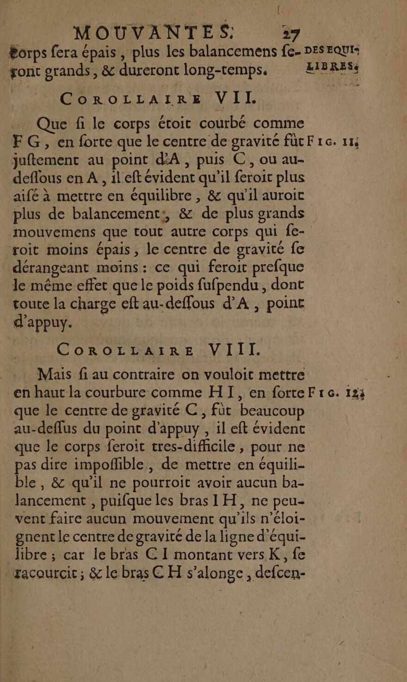 { MOUVANTES: 27 Éorps fera épais, plus les balancemens fe- DES EQUI gont grands, & dureront long-temps, ÆEIBRESs | CoROLLAIRE VII. Que fi le corps étoit courbé comme FG, en forte que le centre de gravité fucF 1e. 114 juftement au point d'A , puis C,, ou au- deflous en A, 1l eft évident qu’il feroit plus aifé à mettre en équilibre , & qu’il auroic plus de balancement:, & de plus grands mouvemens que tout autre corps qui fe- xoit moins épais, le centre de gravité fe dérangeant moins: ce qui feroit prefque le même effet que le poids fufpendu , dont toute la charge eft au-deffous d’A , point d'appuy. CoROLILAIRE VIII. . Mais fi au contraire on vouloit mettre en haut la courbure comme HI, en forteFre. 123 que le centre de gravité C , füt beaucoup au-deflus du point d’appuy , il eft évident que le corps feroit tres-difhcile , pour ne pas dire impofñlble, de mettre en équili- ble, & qu'il ne pourroit avoir aucun ba- lancement , puifque les bras IH, ne peu- vent faire aucun mouvement qu’ils n’éloi- gnent le centre de gravité de la ligne d'équi- libre ; car le bras € I montant versK,, fe … racourcic; & le bras C H s’alonge , defcen-