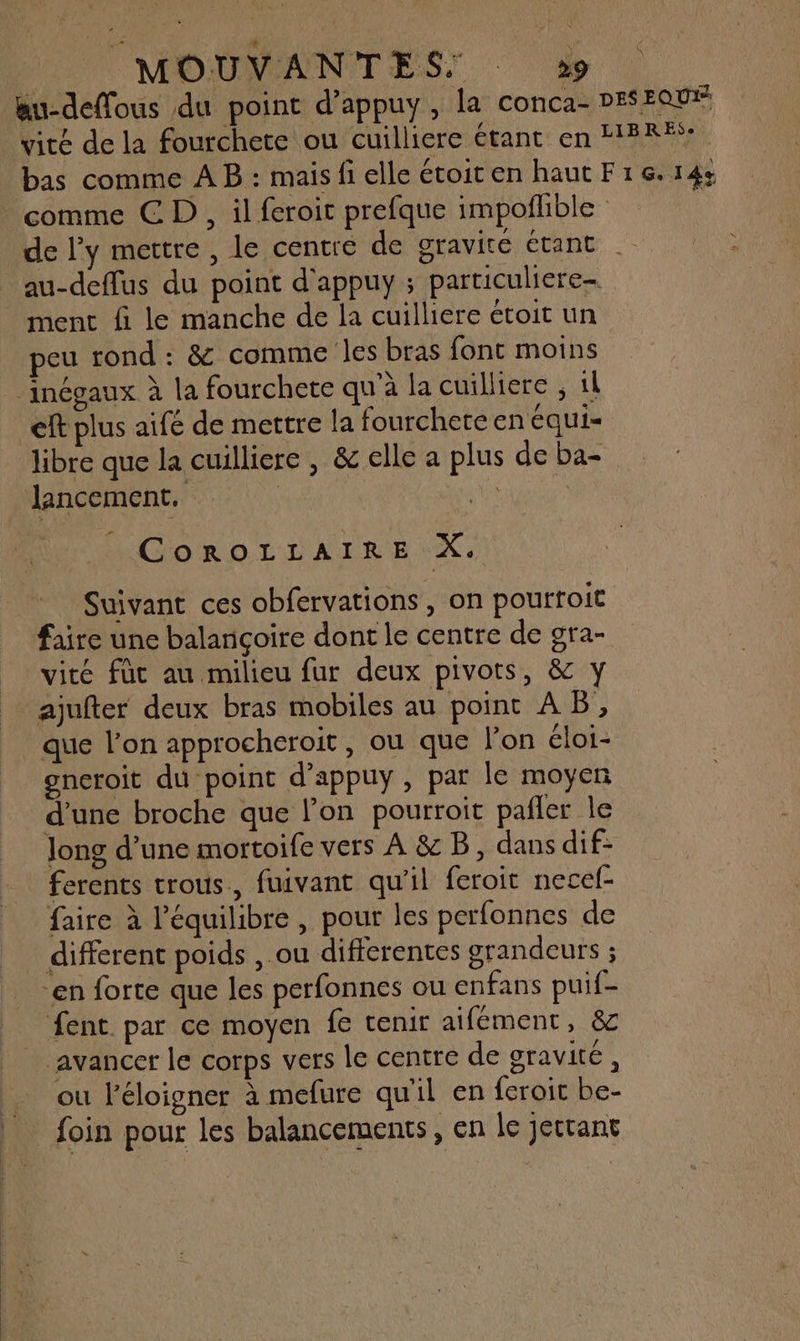 Bu-deffous du point d’appuy, la conca- DESEQU* vité de la fourchete ou cuilliere étant en HER? bas comme A B : mais fi elle étoiten haut F16.14: comme CD, il feroit prefque impofhble de l’y mettre , le centre de OYAVITE ÉTANE au-deflus du point d'appuy ; particuliere- ment fi le manche de la cuilliere étoit un peu rond : & comme les bras font moins _inégaux à la fourchete qu'à la cuilliere ; il ef plus aifé de mettre la fourchere en ÉqUiI= libre que la cuilliere , & elle a plus de ba- lancement. | Lis CoROLLAIRE X. Suivant ces obfervations , on pourroit faire une balançoire dont le centre de gra- vité füc au milieu fur deux pivots, & y ajufter deux bras mobiles au point AB, que l’on approcheroit, ou que l’on éloi- ogncroit du point d’appuy , par le moyen d’une broche que lon pourroit pañler le long d’une mortoife vers À & B, dans dif- ferents trous, fuivant qu'il feroit necel- faire à l'équilibre , pout les perfonnes de _ different poids , ou differentes grandeurs ; en forte que les perfonnes ou enfans puif- fent. par ce moyen fe tenir aifément, & avancer le corps vers le centre de oravité , ou léloigner à mefure qu'il en feroit be- foin pour les balancements, en le jecrant
