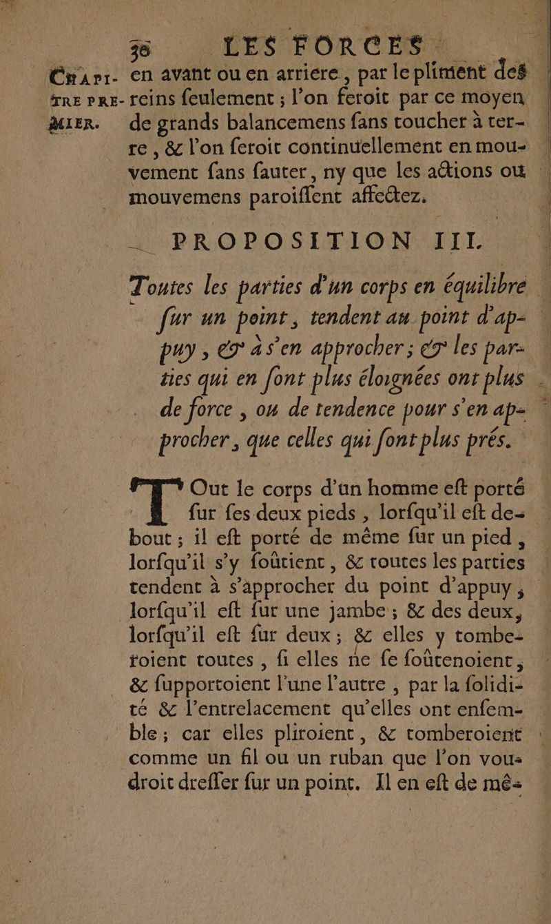 MIER. de grands balancemens fans coucher à ter- re , & l’on feroit continuellement enmou- | vement fans fauter, ny que Les actions où … mouvemens paroiflent affectez, «4 A PROPOSETION, TEL. Toutes Les parties d’un corps en équilibre fur un point, tendent au point d'ap- … puy » eg as’en approcher “07 les par: des qui en font plus élougnées ont plus . de force , on de tendence pour s'en ap | procher , que celles qui font plus prés. F7 Out le corps d’un homme eft porté fur fes deux pieds , lorfqu’il eft des … bout ; il eft porté de même fur un pied, lorfqu’il s’y foûtient, & routes les parties tendent à s'approcher du point d’appuy, lorfqu’il eft fur une jambe ; & des deux, lorfqu’il eft {ur deux : & elles y tombe- toient toutes , fi elles ne fe foûtenoient, & fupportoient l'une l’autre , par la folidi- té & l’entrelacement qu’elles ont enfem- ble; car elles pliroient, & tomberoient comme un fil ou un ruban que l’on vous droit drefler fur un point. Il en eft de mé: