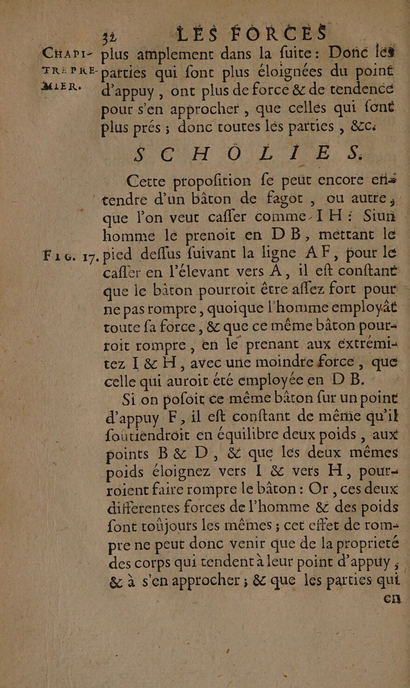 _ {Cæavr- plus amplement dans la fuite: Donc les TRÉPKE parties qui font plus éloignées du point MER: d’appuy, ont plus de force &amp; de tendence pour s'en approcher, que celles qui font plus prés ; donc toutes lés parties , &amp;cc MEET O'LL TRES Cette ptopolition fe peut encore ets À tendre d’un bâton de fagor , ou autre,’ que l’on veut caffer comme-I H : Siun : homme lé prenoit en DB, méttant le Fac. 17. pied deffus fuivant la ligne AF, pour le cafiér en l’élevant vers À, il eft conftant que le bâton pourroit être affez fort pour - ne pas rompre, quoique l’homme employät | toute fa force, &amp; que ce même bâton pour- roit rompre, en le prenant aux extrémis tez I &amp; H, avec une moindre force, que celle qui auroit été employéeen DB. Si on pofoit ce même bâton fur un point d'appuy EF, il eft conftant de même qu'il foutiendroit en équilibre deux poids , aux points B&amp; D, &amp; que les deux mêmes poids éloignez vers 1 &amp; vers H, pour- roient faire rompre le bâton : Or , ces deux différentes forces de l’homme &amp; des poids font roüjouts les mêmes ; cet effet de rom pre ne peut donc venir que de la propriete - des corps qui tendent à leur point d’appuy ; : &amp; à s'en approcher ; &amp; que les parties qui | cn