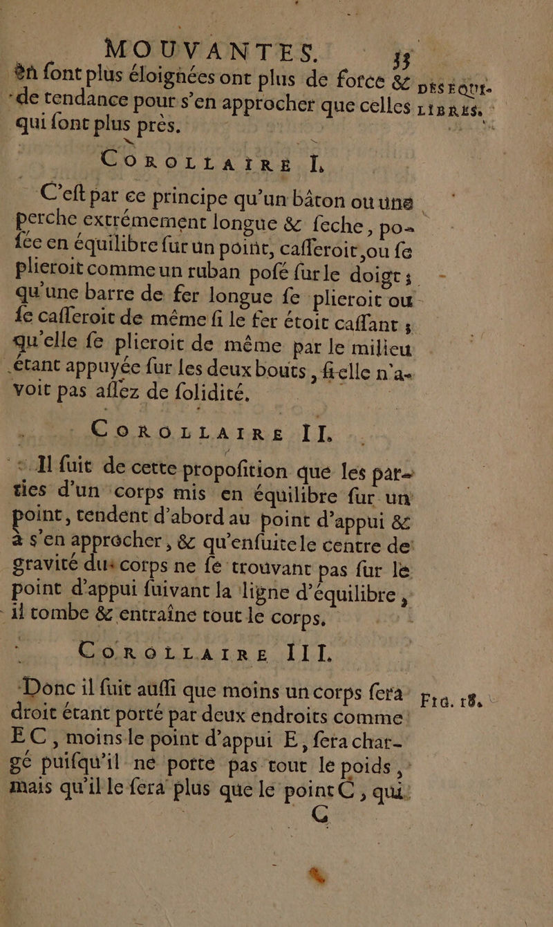 L1 ue | MOUVANTES TR a font plus éloignées ont plus de force & prsEQut- ‘de tendance pour s’en approcher que celles LIBRES, Quifont plus pres. ; AU CoROLLAIRE IL : C'eft par ee principe qu’un bâton ou une | perche extrémement longue & feche, po= féc en équilibre fur un poine, cafferoit ou fe plieroit commeun ruban pofé far le doigts - qu'une barre de fer longue fe plieroit ou - {e cafferoit de même fi le fer étoit caflant ; qu'elle fe plicroit de même par le milieu Étant appuyée fur Les deux bouts ,#elle n'a- voit pas aflez de folidité, CoOoROLLAIRE II. ° A fuit de cette propofition que les par ties d’un corps mis en équilibre fur ur point, tendent d’abord au point d’appui & à s'en apprôcher, & qu’enfuitele centre de: gravité duscorps ne fe trouvant pas fur le point d'appui füivant la ligne d'équilibre H tombe & entraîne tout le corps.” CoroiLaiRre III. Donc il fuit auffi que moins un corps fera Etre. 18.1 droit étant porté par deux endroits comme: EC , moinsle point d'appui E, fera char ge puifqu’il né porte pas tout le poids ,: mais qu'ille fera plus que le Aie > QU. L. ùS