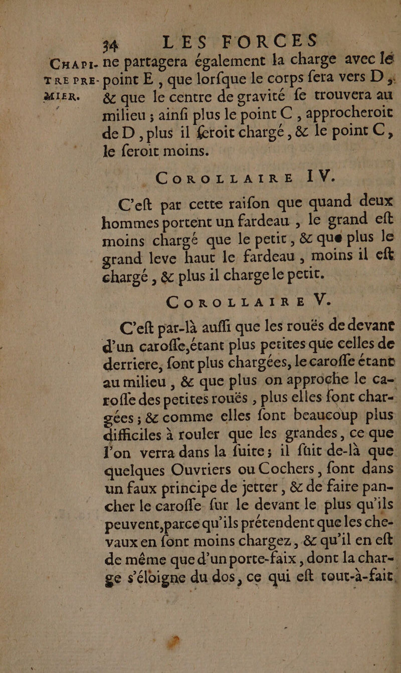 / 54 LES FORCES MIER. &amp; que le centre de gravité fe trouvera au de D , plus il feroit chargé, &amp; le point C, le feroit moins. | | CoRoOLLAIR:E IV. C'eft par cette raifon que quand deux hommes portent un fardeau , le grand eft moins chargé que le petit, &amp; que plus le chargé , &amp; plus il charge le petit. CoROLLAIRE V. C'eft par-là auffi que les rouës de devant d’un caroffe,étant plus petites que celles de derricre, font plus chargées, le caroffe étant au milieu , &amp; que plus on approche le ca- rofle des petites roués , plus elles font char- gées ; &amp; comme elles font beaucoup plus difficiles à rouler que les grandes, ce que l'on verra dans la fuite; il füit de-là que. quelques Ouvriers ou Cochers, font dans un faux principe de jetter , &amp; de faire pan- cher le carofle_ fur le devant le plus qu'ils peuvent,parce qu’ils prétendent que les che- vaux en font moins chargez, &amp; qu’il en eft de même que d’un porte-faix , dont la char- ge s'éloigne du dos, ce qui eft tour-à-faic, 4