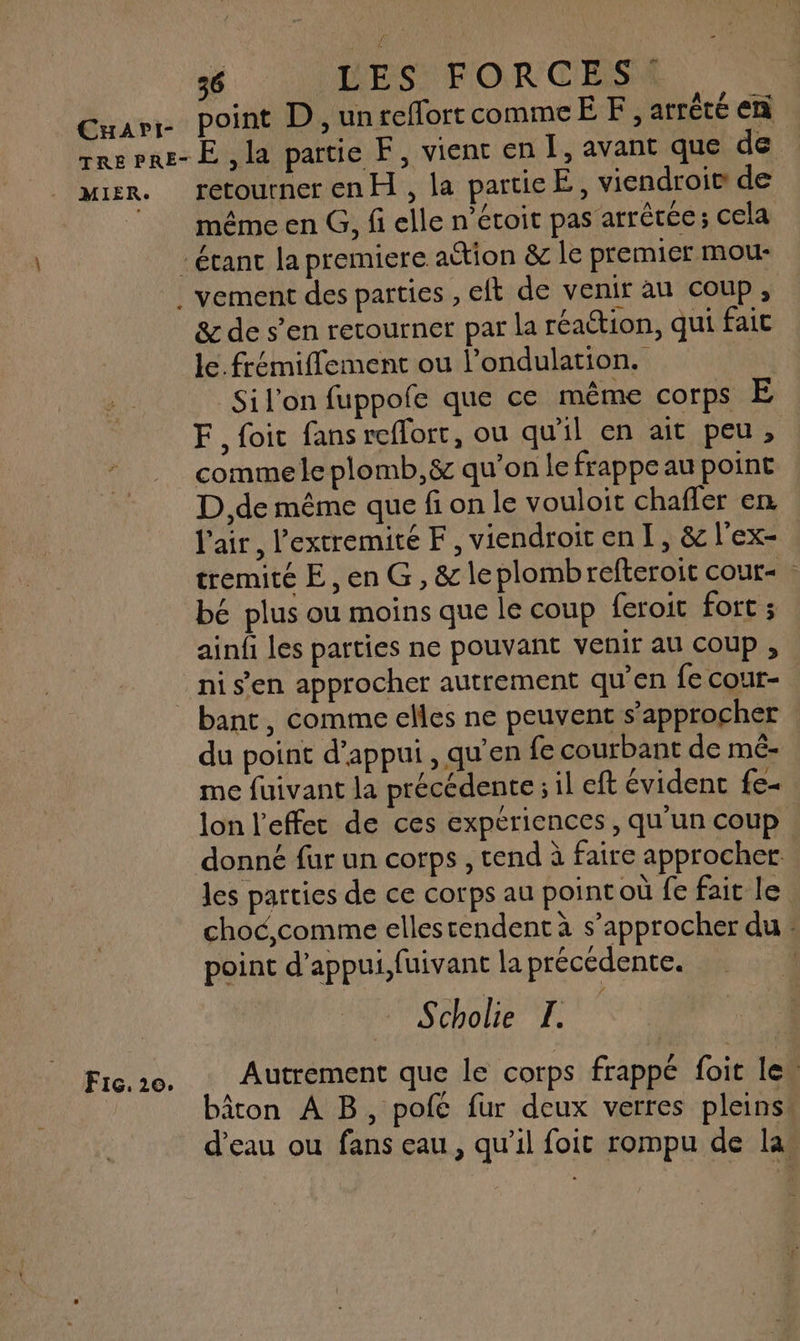 CuaApri!- point D ,unreflorrcommcËF, atrèté en MIER: Fic. 120. retourner en H , la particE, viendroi® de D és ; / même en G, fi elle n’étoit pas arrêtée; cela & de s’en retourner par la réaétion, qui fait le. frémiflement ou l’ondulation. | _Sil'on fuppofe que ce même corps E F, foic fans reflort, ou qu'il en ait peu, comme le plomb,& qu’on le frappe au point D ,de même que fi on le vouloit chaffer en. l'air, l’extremité F, viendroiten I, & l'ex- tremité E ,en G, & leplombrefteroit cour | bé plus ou moins que le coup feroit fort ; ainfi les parties ne pouvant venir au coup , bant, comme elles ne peuvent s'approcher du point d’appui , qu’en fe courbant de mé- me fuivant la précédente ; il eft évident fe- lon l'effet de ces expériences, qu'un coup donné fur un corps , tend à faire approcher: les parties de ce corps au pointoù fe fait le choc,comme ellestendent à s’approcher du : point d’appui,fuivant la précédente. Scholie EL Autrement que Le corps frappe fu le. âton À B, pole fur deux verres pleinss d’eau ou fans eau, qu’il foi rompu de las