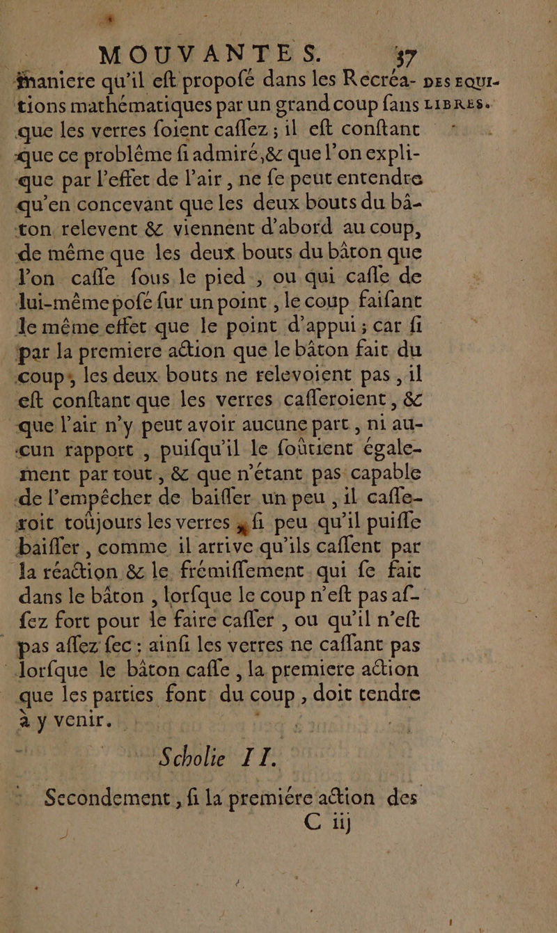 4  MOUVANTES. 37 nanicre qu'il eft propofé dans les Recréa- pes squr- tions mathématiques par un grand coup fans L1BRES. que les verres foient caflez ; il eft conftanc : que ce problème fi admiré,&amp; que l’on expli- que par l'effet de l'air , ne fe peut entendre qu’en concevant que les deux bouts du bä- ton relevent &amp; viennent d’abord au coup, de mêmeque les deux bouts du bâton que Von cafle fous le pied , ou qui cafle de lui-mêmepofe fur un point , le coup faifant 1e même effet que le point d'appui; car fi ‘par la premiere aétion que le bâton fait du coup», les deux bouts ne relevoient pas, il eft conftant que les verres cafleroient , &amp; -que l'air n’y peut avoir aucune part, ni au- cun rapport , puifqu'il le foûtient égale- ment par tout., &amp; que n'étant pas capable de l'empêcher de baifler un peu , il caffe- soit toujours les verres fi peu qu’il puifle baifler, comme il arrive qu’ils caffent par Ja réaction &amp; le frémiffement qui fe fait dans le bâton , lorfque le coup n’eft pas af fez fort pour le faire cafler , ou qu'il n’eft | pas aflez fec; ainfi les verres ne caffant pas Jorfque le bâton cafle , la premiere aétion que les parties fonc: du coup, doit tendre à y VENIT. ! © Scholie TI. : Secondement, fi la premiére ation des C ü ad