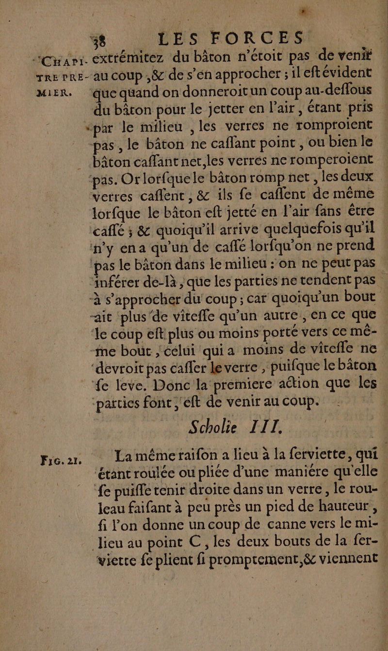 Carr. éxtrémitez du bâton n’étoit pas de veniÿ rre rRE- au coup ,&amp; de s’én approcher ; ileftévident MiER. ‘que quand on donneroitun coup au-deffous du bâton pour le jetter en l'air, étant pris “par le milieu ,les verres ne romproient | «pas, le bâton ne caflant point , ou bien le bâton caffant ner,les verres ne romperoient ‘pas. Or lorfquele bâronromp net ,lesdeux vetres caflent , &amp; ils fe caflent de même lorfque le bâton eft jetté en l'air fans être : café ; &amp; quoiqu'il arrive quelquefois qu'il n'y ena qu'un de caffé lorfqu’on ne prend ‘pas le bâton dans le milieu : on ne peut pas ‘inférer de-là , que les parties ne tendent pas À s'approcher du’ coup; car quoiqu'un bout ait plus'de viteffe qu'un autre, en ce que le coup elt plus ou moins porté vers ce mé- -fme bout celui qui a moins de vicefle ne ‘devroit pas cafler le verre , puifque lebâcon fe leve. Donc la premiere action que les ‘parties font ,'éft de venir au coup. Scholie III. | Fier Lamémerfaifon a lieu à la ferviette, qui ‘étant roulée ou pliée d’une maniére qu'elle ‘fe puiffe tenir droite dans un verre, le LOU. leau faifant à peu près un pied de hauteur, fi l’on donne un coup de canne vers le mi- lieu au point C, les deux bouts de la fer- vierre fe plient fi promprement,&amp; viennent