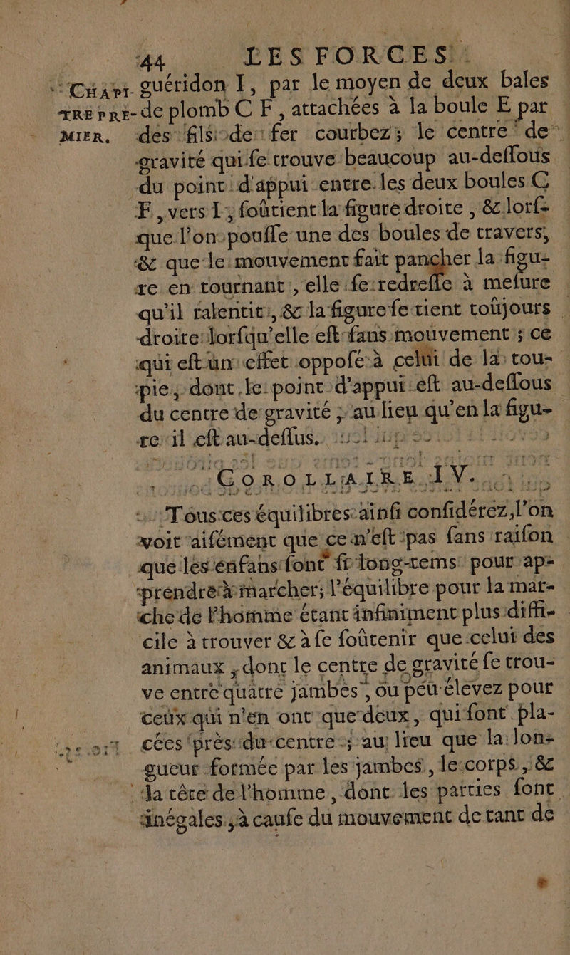 4 . DES FORCIESM ouéridon I, par le moyen de deux bales MIER, dés fils de fer courbez; le centre de gravité qui fe trouve beaucoup au-deflous FE vers L; foûtient la figure droite , &amp;lor{- que l'on: poufle une des boules de travers, &amp; que le mouvement fait Pare la figu- re en tournant, elle fe:redrefle à mefure qu'il ralentic:, &amp; la figure fe tient coùjours F droite:lorfdu’elle eft'fans mouvement ; ce qui eftüun effet .oppolc:à celüi de la tous pie, dont ke: point d'appui :eft au-deflous du centre degravité ; au lieu qu'en la figue reril efbau-deflus. 121 ip 0: :Tous'ces équilibres: aïnf confidérez l’on voit aifément que cen'eft:pas fans raifon préndre marcher; l'équilibre pour la mat= che de Photme étant infiniment plus difit- | cile à trouver &amp; à fe foûtenir que celui dés animaux , dont le centre de gravité fe trou- ve entre quatre jambes , ou péu élevez pour ceüx qui n'en ont que deux, qui font pla- cées ‘près du-centre; au; lieu que la: Jon: gueur formée par les jambes, le:corps , &amp; änégales à caufe du mouvement de tant de +