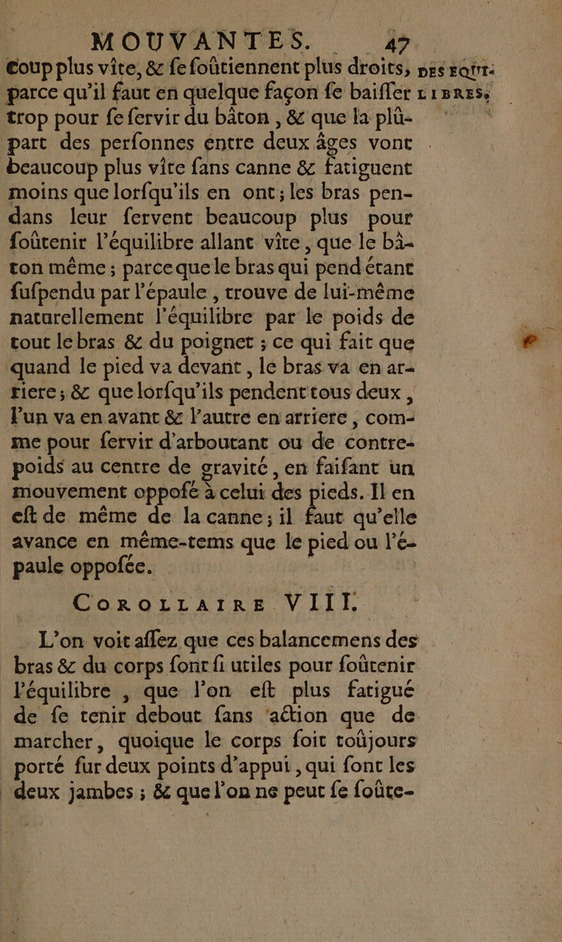 coup plus vite, &amp; fe foutiennent plus droits, pesratir. parce qu’il faut en quelque façon fe baifler cisress trop pour fe fervir du bâton , &amp; que la plü- | part des perfonnes entre deux âges vont beaucoup plus vite fans canne &amp; fatiguent moins que lorfqu'ils en ont;les bras pen- dans leur fervent beaucoup plus pour foûtenir l'équilibre allant vite, que le bi- ton même ; parceque le bras qui pendétane fufpendu par l'épaule , trouve de lui-même naturellement l'équilibre par le poids de tout lebras &amp; du poignet ; ce qui fait que quand le pied va devant , le bras va en ar- riere; &amp; quelorfqu’ils pendent tous deux, lun va en avant &amp; l’autre en arriere , com- me pour fervir d’arboutant ou de contre: poids au centre de sravitC , en faifant un mouvement oppofé à celui des pieds. Il en cft de même de la canne; il faut qu’elle avance en même-tems que le pied ou l'e- paule oppofée. LP CoroLLaIREe VIII. L'on voit aflez que ces balancemens des bras &amp; du corps fonc fi utiles pour foütenir ‘équilibre , que l’on eft plus fatigué de fe tenir debout fans ‘aétion que de marcher, quoique le corps foit toüjours porté fur deux points d’apput , qui font les ‘deux jambes ; &amp; que l’on ne peut fe foûte-