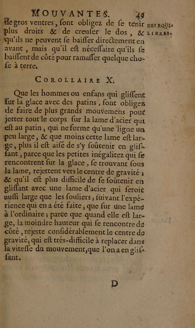 Æegros ventres, fonc obligez de fe ténir xs EQÜI blus droits &amp; de creufér le dos, &amp; qu'ils ne peuvent fe baiffer diretementen avant , mais qu'il eft néceflaire qu'ils fe baiffenr de côté pour ramafler quelque cho: {e à terre, LIBRES: CorRoLLAïIRE X, Que les hommes ou enfans qui cliffené ur la glace avec dés patins, font oblisez de faire de plus grands mouvemens pous jetter courle corps fur la lame d’acier qui. ft au patin; qui ne forme qu’une ligne un peu large, &amp; qué moins cette lame eft lar- ge, plus il eft aife de s’y foûtenir en gif. ant , parce que les petites inégalirez qui fe rencontrent fur la glace, fe trouvant fous la lame, rejettent vers le centre de gravité ; &amp;c qu'il eft plus difficilé de fe foûtenir en gliflant avec une lame d’acier qui fetoie aufli large que les fouliers ; fuivanc l'expe- rience qui en a été faite , que fur une lame à l’ordinaire ; parée que quand elle eft ar ge, la moindre hauteur qui fe rencontre de coté , rejette confidérablement le centre de graviré, qui eft crés-difficile à replacer dans la vitefle du mouvement,que l’ona en alil fanc, D