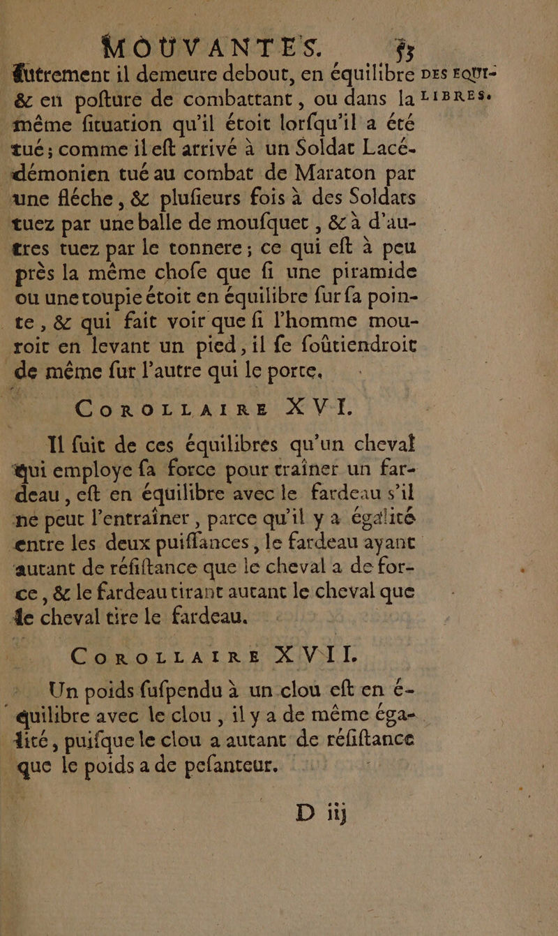 Sutrement il demeure debout, en équilibre Des Fqut- _ &amp; en pofture de combattant, ou dans la LIBRES. même fituation qu'il étoit lorfqu'il a été tué; commeileft arrivé à un Soldat Lace. démonien tué au combat de Maraton par une fléche , &amp; plufeurs fois à des Soldats tuez par une balle de moufquet , &amp; à d’au- tres tuez par le tonnere; ce qui eft à peu près la même chofe que fi une piramide ou une toupie ctoit en équilibre fur fa poin- te, &amp; qui fait voir que fi l’homme mou- roic en levant un pied, il fe foutiendroit de même fur l’autre qui le porte. CoROLLAIRE XVI. 11 fuit de ces équilibres qu'un cheval ui employe fa force pour trainer un far- deau , eft en équilibre avec le fardeau s’il ne peut l’entrainer, parce qu'il y a égalité entre les deux puiffances, le fardeau ayant aurant de réfiftance que le cheval a de for- ce, &amp; le fardeau tirant autant le cheval que 4e cheval tire le fardeau. | CoRoOLLAIRE XVIL Un poids fufpendu à un clou eft en €- uilibre avec le clou , il y a de même éga- dité, puifque le clou a autant de refiftance que le poids a de pcfanteur. |
