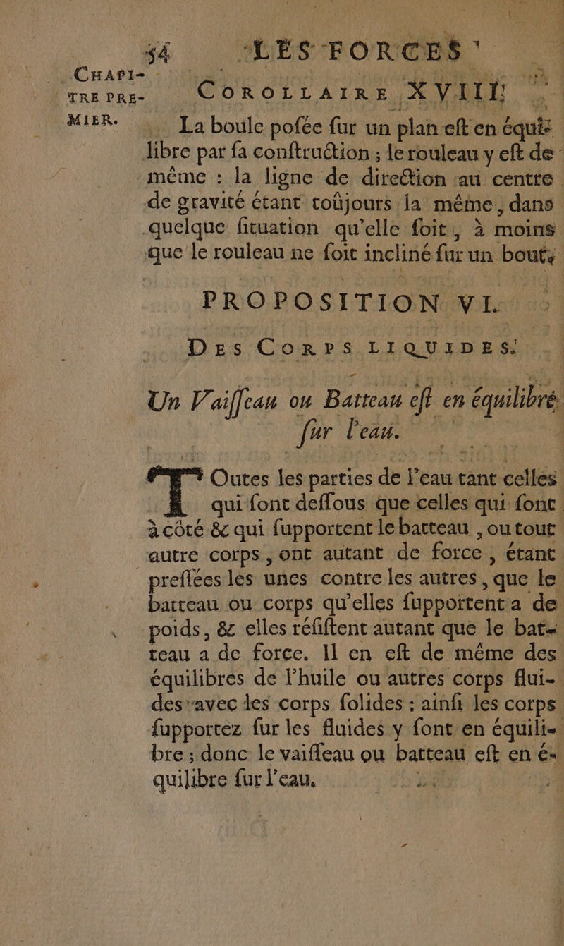 MIER. . La boule pofée fur un plan cften Equiz libre par fa conftruttion ; le rouleau y eft de de gravité étant toûjours la méme: dans quelque fituation qu’elle foit, à moins que le rouleau ne foit incliné fur un. bouts PROPOSITION VIL : Des CoRrpsS.LIQUIFDES Un Z’. aiffean 7 Batteau eft en équilibré. | {hr DRE PEUT PE Outes les parties de l’eau tant celles qui font deffous que celles qui font: à côté &amp; qui fupportent le batteau , outout preflées les unes contre les autres, que le barreau ou corps qu’elles fupportenta de poids, 8 elles réfiftent autant que le bat teau a de force. Il en eft de même des équilibres de l'huile ou autres corps flui- desavec des corps folides : ainf les corps fupportez fur les Auides y font en équili bre ; donc le vaifleau ou batteau cft en é- quilibre {ur l'eau, b'ER