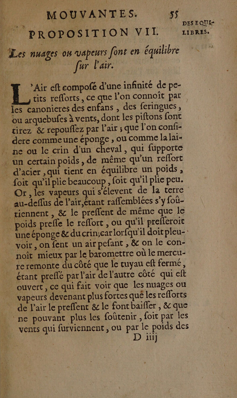 DR les. a Li va DES EQUI= PROP OSITION VELO LTiRS, | Les nuages ou VApEurs font en équilibre n D ar LA, > Air eft compofé d’une infinité de pe- tits efforts, ce que l’on connoît par {es canonieres des enfans , des feringues , ou arquebufes à vents, dont les piftons font _sirez &amp; repouflez par l'air ; que l’on confi- dere commeune éponge , où comme la lai- _ ne ou le crin d'un cheval, qui fupporte un certain poids, de même qu'un reflort . d’acier ,qui tient €n équilibre un poids , foit qu'il plie beaucoup, foit qu'il plie peu. Or, les vapeurs qui s’'élevent de la terre _ au-deffus de l’air,étant raffemblées s’y foûi- * tiennent , &amp; le preffent de même que le _ poids preffe le reffort , ou qu'il prefferoic _ uneéponge &amp; ducrincarlorfqu'il doit pleu- voir, on fent un air pefant , &amp; on le con- noît mieux par le baromettre où le mercu- re remonte du côté que le cuyau eft fermé, étant preffé par l'air de l'autre côté qui eft ouvert , ce qui fait voir que les nuages ou vapeurs devenant plus fortes qué les refforts de l'air le preffent &amp; le fontbaifler , &amp; que ‘ne pouvant plus les foûtenir , foit par les _ vents qui furviennent , ou par le poids des D ii