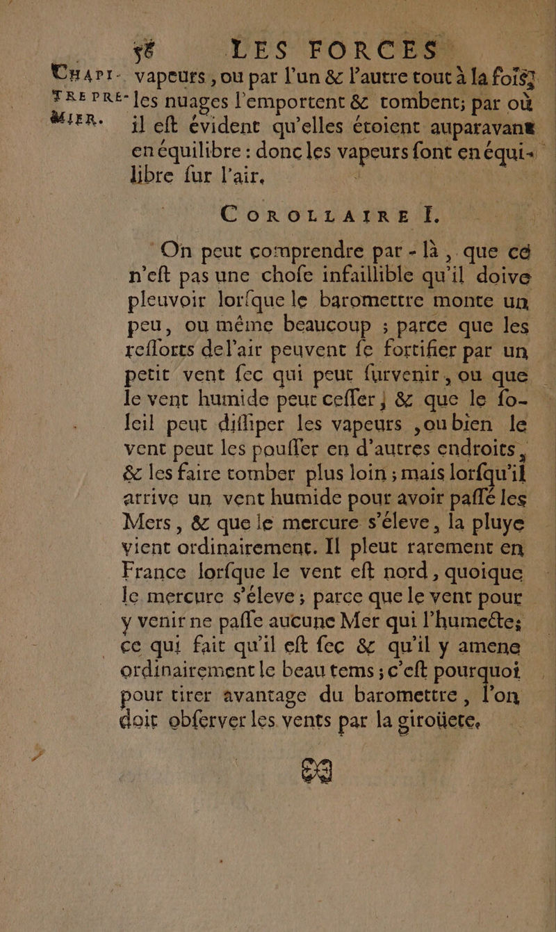 sé VE S FORC E SE MIER. il eft évident qu’elles étoient auparavane | en équilibre : donc les vapeurs font enéqui« libre fur l'air, 1 | ne CoOoROLLAIRE Ï. On peut comprendre par - là, que cé n’eft pas une chofe infaillible qu'il doive pleuvoir lorfque le baromettre monte un peu, ou même beaucoup ; parce que les reflorts del'air peuvent fe fortifier par un petit vent fec qui peut furvenir , Où que le vent humide peur ceffer ; &amp; que le fo- : leil peut diffiper les vapeurs ,oubien le vent peut les pouffer en d’autres endroits, &amp; les faire tomber plus loin ; mais lorfqu'il arrive un vent humide pout avoir paffé les Mers, &amp; que le mercure s’éleve, la pluye vient ordinairement. Il pleut rarement en France lorfque le vent eft nord, quoique le mercure s’éleve ; parce que le vent pour y venir ne pafle aucune Mer qui l’humeéte; ce qui fait qu'il eft fec &amp; qu'il y amene ordinairement le beau tems ; c'eft pourquoi pour tirer avantage du baromettre, Von doit obferver les vents par la giroüere, oQ