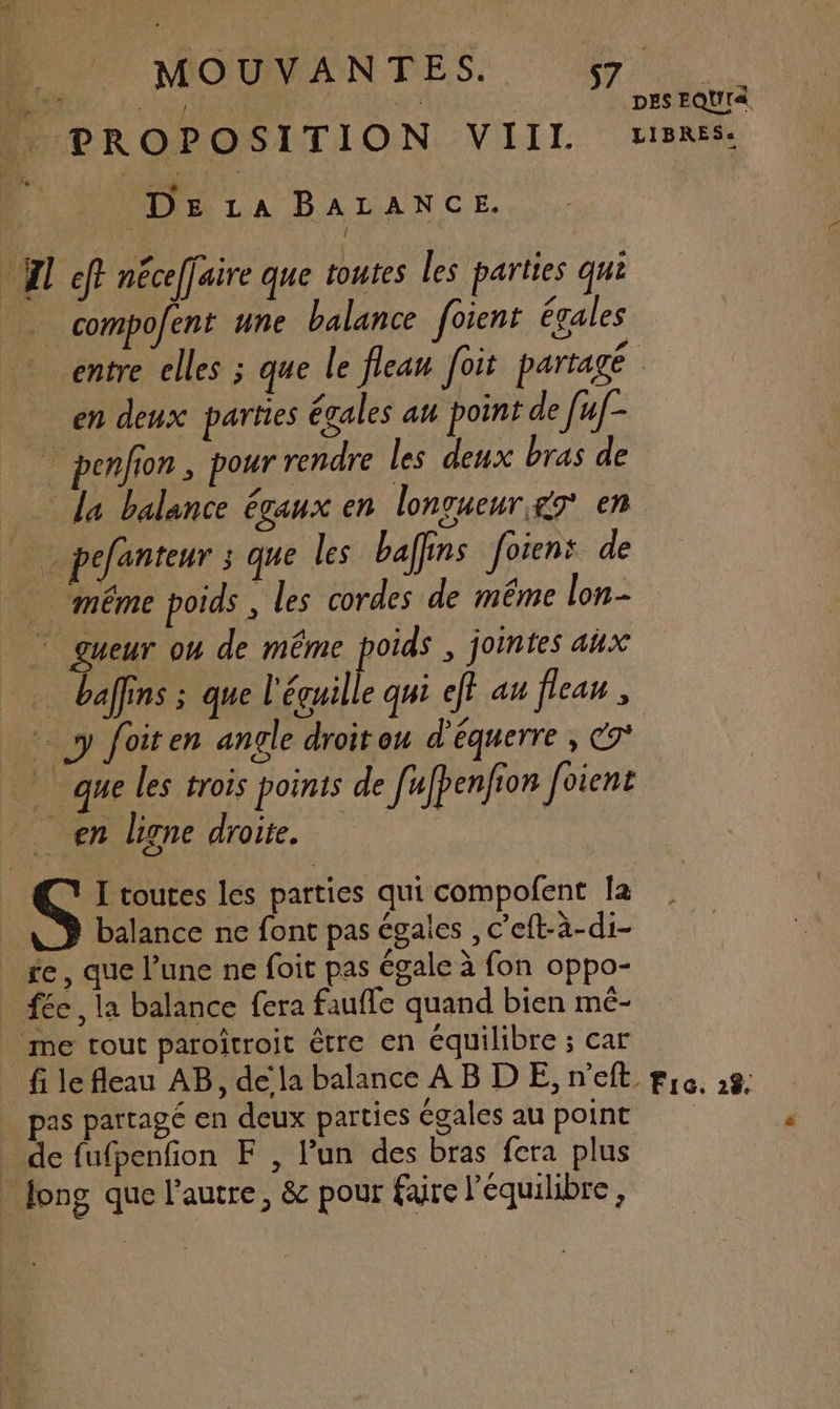 44 fo si Ru HUPROPOSITION VIIT rsRES: 4 DE LA BALANCE. | 14 AP | LePEr) | | . ‘ HI ef? néceffaire que toutes les parties qui compofent une balance foient égales entre elles ; que le flean Joit partagé | en deux parties égales au point de fuf- _ penfion, pour rendre les deux bras de la balance égaux en lonvueur&amp;7 en ä pefanteur ; que les baffins foiens de même poids , les cordes de même lon- ” gueur ou de même poids , jointes aux … bains ; que l'éguille qui eff au flean , AE à foit en angle droit ou d'equerre , C9* à que les trois points de [ufpenfion Joient en ligne droite. € I toutes les parties qui compofent la balance ne font pas égales , c’eft-à-di- fe, que l’une ne foit pas égale à fon oppo- fée , la balance fera faufle quand bien mé- me tout paroîtroit être en équilibre ; car fi le fleau AB, dela balance AB D E, n'eft pie. 28. pas partagé en deux parties égales au point _ de fufpenfion F, Pun des bras fera plus | Jong que l’autre, &amp; pour faire l'équilibre,