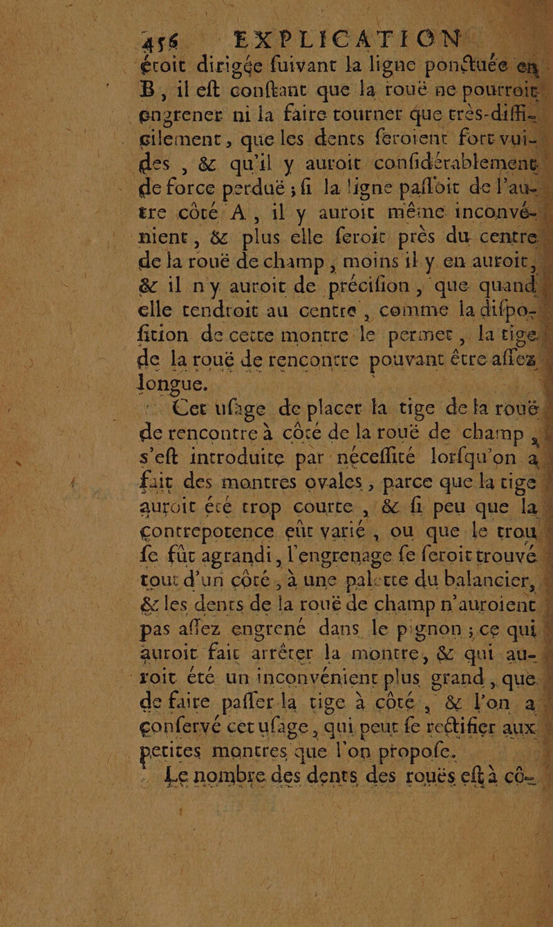 Los nent. qe les dents (eroient fort vie k tre côté À, il y auroit méme INCONVÉ- nient, &amp; plus elle feroit près du centre, de la rouë de champ, moins il y en auroit,M &amp; il n y auroit de précifion , que quand. elle endroit au centre, comme la difpo- fition de ceire montre le permet, la tigei de la roué de rencontre poavens être alles à longue. Ut ufige de placer la tige de la rouë. L rencontre à côte de la rouë de champ M s’eft introduite par néceflité lorfqu'on am fait des montres ovales , parce que la tige l aUrOIt Été trop courte , &amp; fi peu que la. contrepotence eut at , Où que le trou, 4 fe füc agrandi, l'engrenage fe feroit trouvé L tout d’un côté, à une pale tre du balancier, 4 de force perduë ; fi la ligne pafloit de 2 pas affez engrené dans le pignon ; ce qui de faire pafler. la tige à côté, &amp; l'on a. confervé cet ufage , qui peur fe redtifier aux etites montres que l'on propole. Le nombie des dents des rouës età CO Li