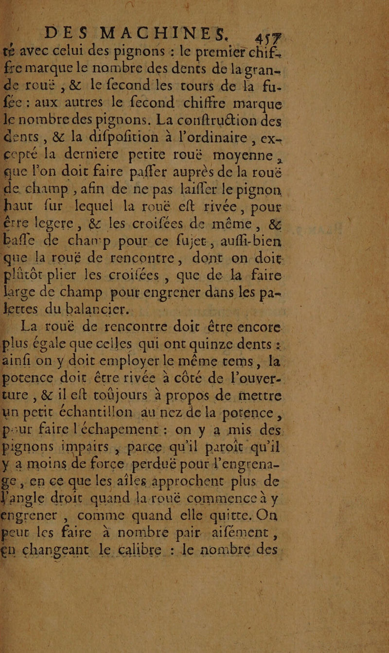 nt | | “EX Ÿ L té avec celui des pignons : le premier chif. de rouë ,&amp; le fecond les tours de la fu- fée : aux autres le fecond chiffre marque le nombre des pignons. La conftruétion des dents, &amp; la difpoñtion à à l’ordinaire , ex- ecpté la derniere perite rouë moyenne , que lon doit faire paffer auprès de la rouë de champ , afin de ne pas laifler le pignon hauc fur lequel la rouëé eft rivée, pour Être legere, &amp; les croifées de MAO &amp; bañle de chan: p pour ce fujer, auffi-bien plütôr plier les croifées , que de la faire large de champ pour engrener dans les pa- Dites du balarcier.… Due égale que celles qui ont quinze dents : ture , &amp; il elt Cabjours à propos de mettre un petit échantillon au nez de la potence, “: a moins de force perdué pour l’engrena- Li droit quand larouëé commence à y poarencr, comme quand elle quitte. On eur les faire à nombre pair aifément,