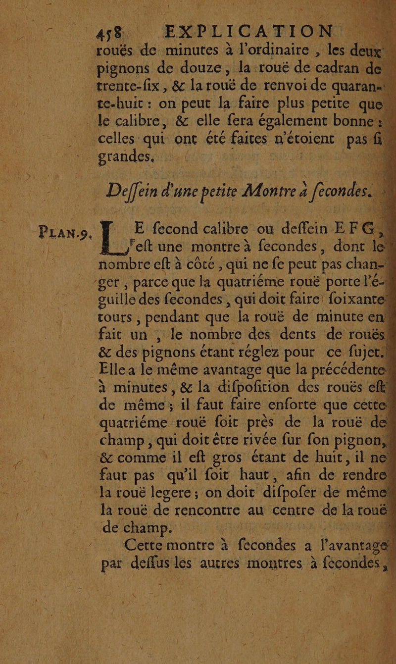 ge EXPLICATION | rouês de minutes à l'ordinaire , les d pignons de douze, la rouëé de cadran : _ trente-fix, &amp; la roué de renvoi de quaran: te-huic : on peut la faire plus petite qu _ Je calibre, &amp; elle fera également bonne celles qui ont été faites n'étoient pas | grandes. LT à : qu FF. d'une pie Montre 4 à omis ref une montre à à fecondes , re 1 nombre eft à côté , qui ne fe peut pas chan: ‘ger , parce que la quatrième roué porte l’ Cu “Salé des fecondes , qui doit faire) foixantel tours ; pendant que la rouë de minute en fait un , le nombre des dents de roués! &amp; des pignons étant réglez pour ce fujet.h Ellea le même avantage que la précédentes de même ; il faut faire enforte que cettew quatriéme rouë foic près de la roué de Champ, qui doit être rivée far fon pignon &amp;c comme il eft gros étant de huit, iln faut pas qu'il foit haut, afin de rendre. _ Ja rouë lesere; on doit difpofer de mêmes _ Ja rouë de rencontre au Centre de la roué! de champ. | Cette montre à boite - a Past par deflus Les autres MOREFES à fecondes ; | p2 0a